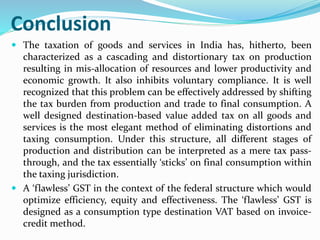 Conclusion
 The taxation of goods and services in India has, hitherto, been
characterized as a cascading and distortionary tax on production
resulting in mis-allocation of resources and lower productivity and
economic growth. It also inhibits voluntary compliance. It is well
recognized that this problem can be effectively addressed by shifting
the tax burden from production and trade to final consumption. A
well designed destination-based value added tax on all goods and
services is the most elegant method of eliminating distortions and
taxing consumption. Under this structure, all different stages of
production and distribution can be interpreted as a mere tax pass-
through, and the tax essentially ‘sticks’ on final consumption within
the taxing jurisdiction.
 A ‘flawless’ GST in the context of the federal structure which would
optimize efficiency, equity and effectiveness. The ‘flawless’ GST is
designed as a consumption type destination VAT based on invoice-
credit method.
 