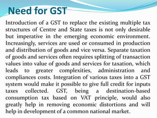 Need for GST
Introduction of a GST to replace the existing multiple tax
structures of Centre and State taxes is not only desirable
but imperative in the emerging economic environment.
Increasingly, services are used or consumed in production
and distribution of goods and vice versa. Separate taxation
of goods and services often requires splitting of transaction
values into value of goods and services for taxation, which
leads to greater complexities, administration and
compliances costs. Integration of various taxes into a GST
system would make it possible to give full credit for inputs
taxes collected. GST, being a destination-based
consumption tax based on VAT principle, would also
greatly help in removing economic distortions and will
help in development of a common national market.
 