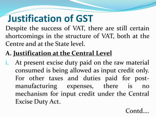 Justification of GST
Despite the success of VAT, there are still certain
shortcomings in the structure of VAT, both at the
Centre and at the State level.
A. Justification at the Central Level
i. At present excise duty paid on the raw material
consumed is being allowed as input credit only.
For other taxes and duties paid for post-
manufacturing expenses, there is no
mechanism for input credit under the Central
Excise Duty Act.
Contd….
 