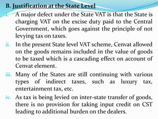 B. Justification at the State Level
i. A major defect under the State VAT is that the State is
charging VAT on the excise duty paid to the Central
Government, which goes against the principle of not
levying tax on taxes.
ii. In the present State level VAT scheme, Cenvat allowed
on the goods remains included in the value of goods
to be taxed which is a cascading effect on account of
Cenvat element.
iii. Many of the States are still continuing with various
types of indirect taxes, such as luxury tax,
entertainment tax, etc.
iv. As tax is being levied on inter-state transfer of goods,
there is no provision for taking input credit on CST
leading to additional burden on the dealers.
 