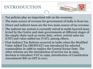 INTRODUCTION
 Tax policies play an important role on the economy.
 The main source of revenue for government of India is from tax.
 Direct and indirect taxes are the two main source of tax revenue.
 The indirect tax system is currently mired in multi-layered taxes
levied by the Centre and state governments at different stages of
the supply chain such as excise duty, octroi, central sales tax
(CST) and value-added tax (VAT), among others.
 First Indirect Tax Reform occurred in India when the Modified
Value Added Tax (MODVAT) was introduced for selected
commodities in 1986 to replace the Central Excise Duty. The
other reforms are the introduction of service tax in 1994,
decision to introduce VAT in 1999, introduction of Constitution
Amendment Bill on GST in 2011.
 