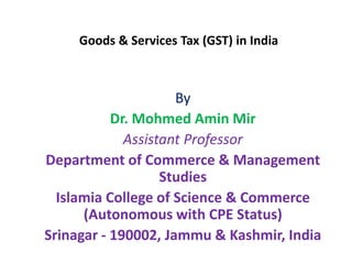 Goods & Services Tax (GST) in India
By
Dr. Mohmed Amin Mir
Assistant Professor
Department of Commerce & Management
Studies
Islamia College of Science & Commerce
(Autonomous with CPE Status)
Srinagar - 190002, Jammu & Kashmir, India
 