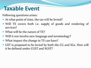 Taxable Event
Following questions arises:
 At what point of time, the tax will be levied?
 Will TE covers both i.e. supply of goods and rendering of
services?
 What will be the nature of TE?
 Will it not involve new language and terminology?
 What impact the change in TE can have?
 GST is proposed to be levied by both the CG and SGs. How will
it be defined under CGST and SGST?
 