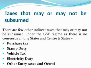Taxes that may or may not be
subsumed
There are few other indirect taxes that may or may not
be subsumed under the GST regime as there is no
consensus among States and Centre & States –
 Purchase tax
 Stamp Duty
 Vehicle Tax
 Electricity Duty
 Other Entry taxes and Octroi
 