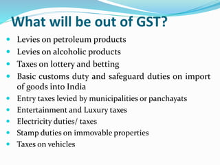 What will be out of GST?
 Levies on petroleum products
 Levies on alcoholic products
 Taxes on lottery and betting
 Basic customs duty and safeguard duties on import
of goods into India
 Entry taxes levied by municipalities or panchayats
 Entertainment and Luxury taxes
 Electricity duties/ taxes
 Stamp duties on immovable properties
 Taxes on vehicles
 
