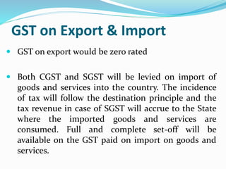 GST on Export & Import
 GST on export would be zero rated
 Both CGST and SGST will be levied on import of
goods and services into the country. The incidence
of tax will follow the destination principle and the
tax revenue in case of SGST will accrue to the State
where the imported goods and services are
consumed. Full and complete set-off will be
available on the GST paid on import on goods and
services.
 