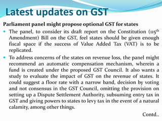 Latest updates on GST
Parliament panel might propose optional GST for states
 The panel, to consider its draft report on the Constitution (115th
Amendment) Bill on the GST, feel states should be given enough
fiscal space if the success of Value Added Tax (VAT) is to be
replicated.
 To address concerns of the states on revenue loss, the panel might
recommend an automatic compensation mechanism, wherein a
fund is created under the proposed GST Council. It also wants a
study to evaluate the impact of GST on the revenue of states. It
could suggest a floor rate with a narrow band, decision by voting
and not consensus in the GST Council, omitting the provision on
setting up a Dispute Settlement Authority, subsuming entry tax in
GST and giving powers to states to levy tax in the event of a natural
calamity, among other things.
Contd..
 