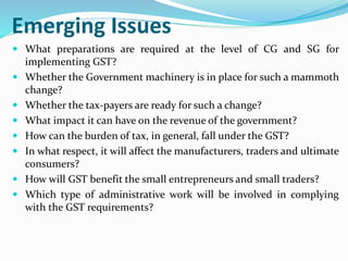 Emerging Issues
 What preparations are required at the level of CG and SG for
implementing GST?
 Whether the Government machinery is in place for such a mammoth
change?
 Whether the tax-payers are ready for such a change?
 What impact it can have on the revenue of the government?
 How can the burden of tax, in general, fall under the GST?
 In what respect, it will affect the manufacturers, traders and ultimate
consumers?
 How will GST benefit the small entrepreneurs and small traders?
 Which type of administrative work will be involved in complying
with the GST requirements?
 