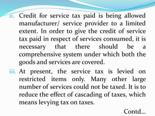 i. adfl
ii. Credit for service tax paid is being allowed
manufacturer/ service provider to a limited
extent. In order to give the credit of service
tax paid in respect of services consumed, it is
necessary that there should be a
comprehensive system under which both the
goods and services are covered.
iii. At present, the service tax is levied on
restricted items only. Many other large
number of services could not be taxed. It is to
reduce the effect of cascading of taxes, which
means levying tax on taxes.
Contd…
 