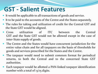 GST - Salient Features
 It would be applicable to all transactions of goods and service.
 It to be paid to the accounts of the Centre and the States separately.
 The rules for taking and utilization of credit for the Central GST and
the State GST would be aligned.
 Cross utilization of ITC between the Central
GST and the State GST would not be allowed except in the case of
inter-State supply of goods.
 The Centre and the States would have concurrent jurisdiction for the
entire value chain and for all taxpayers on the basis of thresholds for
goods and services prescribed for the States and the Centre.
 The taxpayer would need to submit common format for periodical
returns, to both the Central and to the concerned State GST
authorities.
 Each taxpayer would be allotted a PAN-linked taxpayer identification
number with a total of 13/15 digits.
 