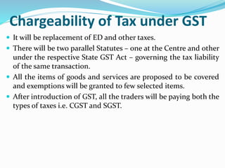 Chargeability of Tax under GST
 It will be replacement of ED and other taxes.
 There will be two parallel Statutes – one at the Centre and other
under the respective State GST Act – governing the tax liability
of the same transaction.
 All the items of goods and services are proposed to be covered
and exemptions will be granted to few selected items.
 After introduction of GST, all the traders will be paying both the
types of taxes i.e. CGST and SGST.
 