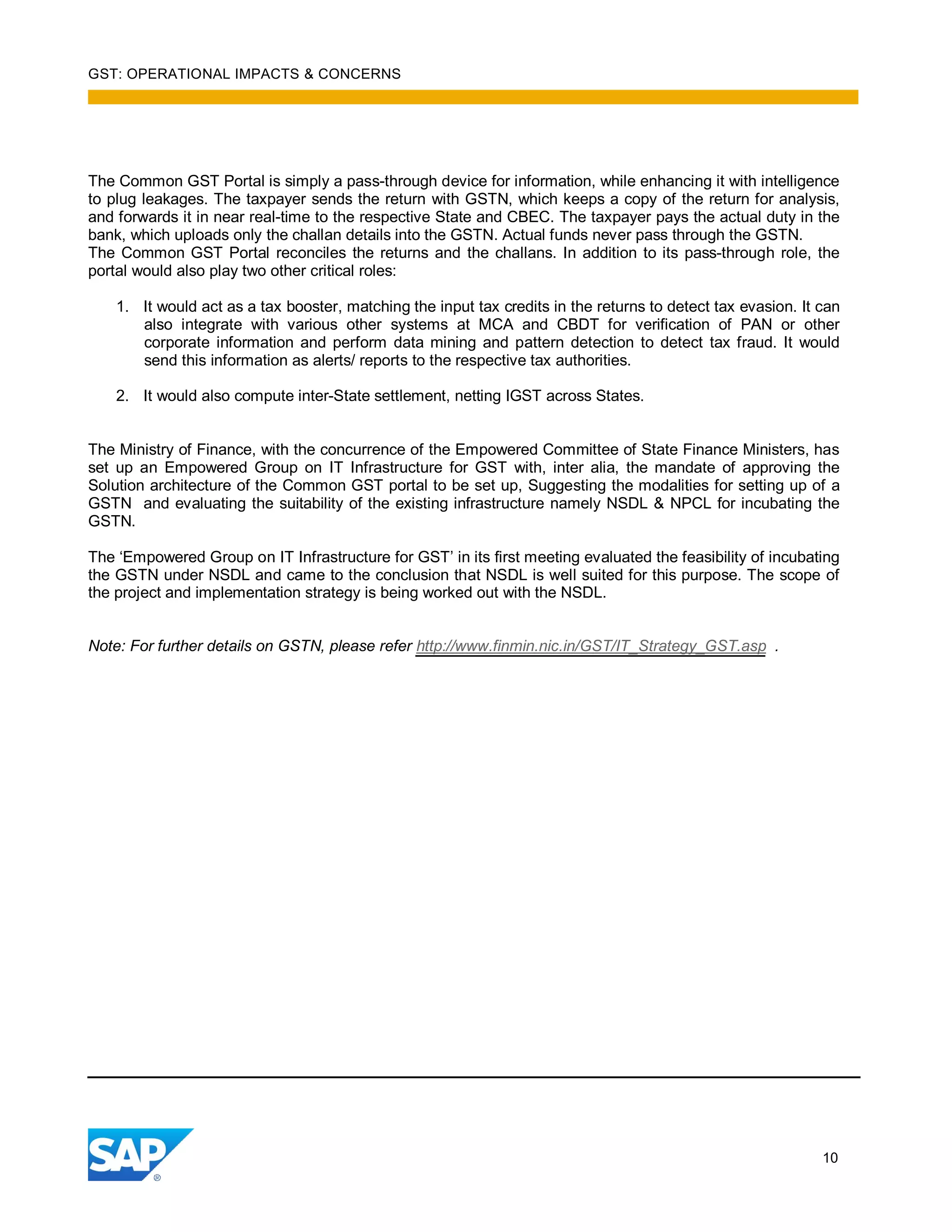 GST: OPERATIONAL IMPACTS & CONCERNS
10
The Common GST Portal is simply a pass-through device for information, while enhancing it with intelligence
to plug leakages. The taxpayer sends the return with GSTN, which keeps a copy of the return for analysis,
and forwards it in near real-time to the respective State and CBEC. The taxpayer pays the actual duty in the
bank, which uploads only the challan details into the GSTN. Actual funds never pass through the GSTN.
The Common GST Portal reconciles the returns and the challans. In addition to its pass-through role, the
portal would also play two other critical roles:
1. It would act as a tax booster, matching the input tax credits in the returns to detect tax evasion. It can
also integrate with various other systems at MCA and CBDT for verification of PAN or other
corporate information and perform data mining and pattern detection to detect tax fraud. It would
send this information as alerts/ reports to the respective tax authorities.
2. It would also compute inter-State settlement, netting IGST across States.
The Ministry of Finance, with the concurrence of the Empowered Committee of State Finance Ministers, has
set up an Empowered Group on IT Infrastructure for GST with, inter alia, the mandate of approving the
Solution architecture of the Common GST portal to be set up, Suggesting the modalities for setting up of a
GSTN and evaluating the suitability of the existing infrastructure namely NSDL & NPCL for incubating the
GSTN.
The ‘Empowered Group on IT Infrastructure for GST’ in its first meeting evaluated the feasibility of incubating
the GSTN under NSDL and came to the conclusion that NSDL is well suited for this purpose. The scope of
the project and implementation strategy is being worked out with the NSDL.
Note: For further details on GSTN, please refer http://www.finmin.nic.in/GST/IT_Strategy_GST.asp .
 