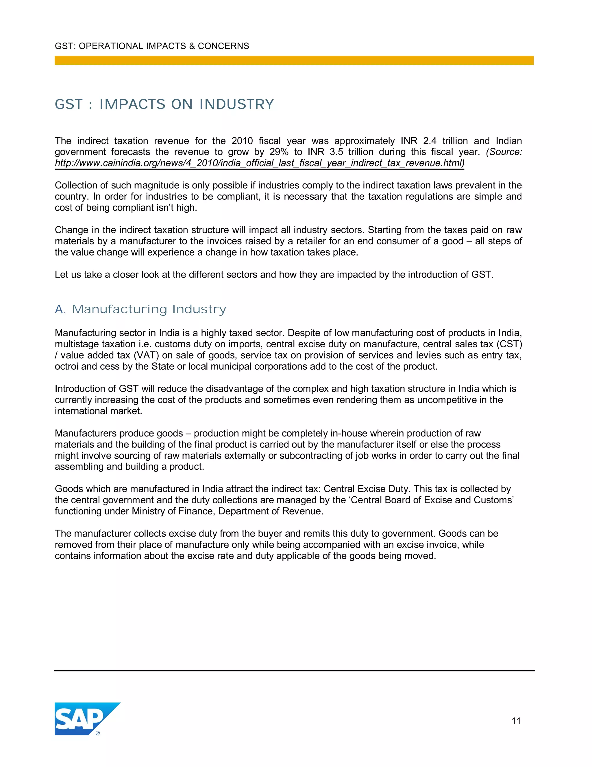 GST: OPERATIONAL IMPACTS & CONCERNS
11
GST : IMPACTS ON INDUSTRY
The indirect taxation revenue for the 2010 fiscal year was approximately INR 2.4 trillion and Indian
government forecasts the revenue to grow by 29% to INR 3.5 trillion during this fiscal year. (Source:
http://www.cainindia.org/news/4_2010/india_official_last_fiscal_year_indirect_tax_revenue.html)
Collection of such magnitude is only possible if industries comply to the indirect taxation laws prevalent in the
country. In order for industries to be compliant, it is necessary that the taxation regulations are simple and
cost of being compliant isn’t high.
Change in the indirect taxation structure will impact all industry sectors. Starting from the taxes paid on raw
materials by a manufacturer to the invoices raised by a retailer for an end consumer of a good – all steps of
the value change will experience a change in how taxation takes place.
Let us take a closer look at the different sectors and how they are impacted by the introduction of GST.
A. Manufacturing Industry
Manufacturing sector in India is a highly taxed sector. Despite of low manufacturing cost of products in India,
multistage taxation i.e. customs duty on imports, central excise duty on manufacture, central sales tax (CST)
/ value added tax (VAT) on sale of goods, service tax on provision of services and levies such as entry tax,
octroi and cess by the State or local municipal corporations add to the cost of the product.
Introduction of GST will reduce the disadvantage of the complex and high taxation structure in India which is
currently increasing the cost of the products and sometimes even rendering them as uncompetitive in the
international market.
Manufacturers produce goods – production might be completely in-house wherein production of raw
materials and the building of the final product is carried out by the manufacturer itself or else the process
might involve sourcing of raw materials externally or subcontracting of job works in order to carry out the final
assembling and building a product.
Goods which are manufactured in India attract the indirect tax: Central Excise Duty. This tax is collected by
the central government and the duty collections are managed by the ‘Central Board of Excise and Customs’
functioning under Ministry of Finance, Department of Revenue.
The manufacturer collects excise duty from the buyer and remits this duty to government. Goods can be
removed from their place of manufacture only while being accompanied with an excise invoice, while
contains information about the excise rate and duty applicable of the goods being moved.
 