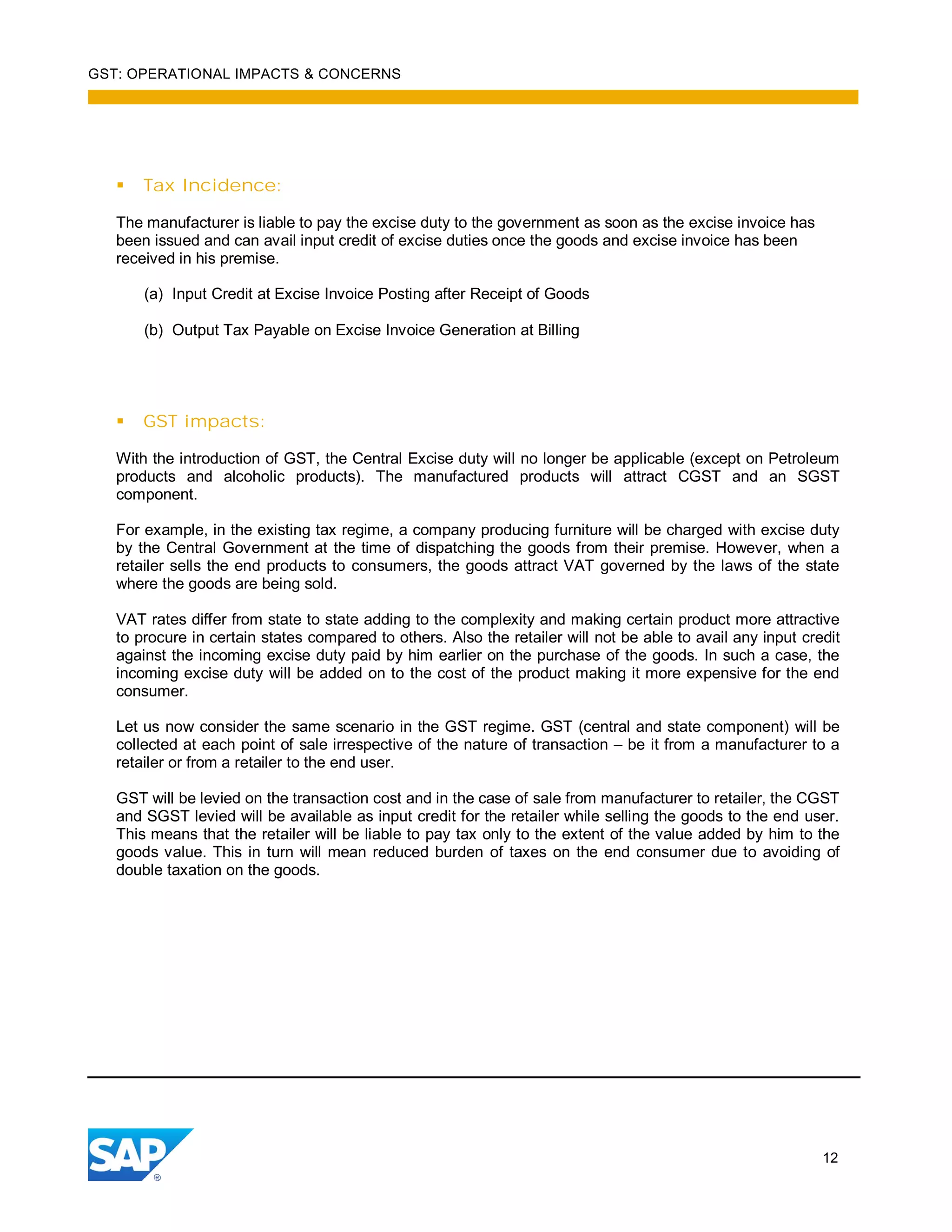 GST: OPERATIONAL IMPACTS & CONCERNS
12
Tax Incidence:
The manufacturer is liable to pay the excise duty to the government as soon as the excise invoice has
been issued and can avail input credit of excise duties once the goods and excise invoice has been
received in his premise.
(a) Input Credit at Excise Invoice Posting after Receipt of Goods
(b) Output Tax Payable on Excise Invoice Generation at Billing
GST impacts:
With the introduction of GST, the Central Excise duty will no longer be applicable (except on Petroleum
products and alcoholic products). The manufactured products will attract CGST and an SGST
component.
For example, in the existing tax regime, a company producing furniture will be charged with excise duty
by the Central Government at the time of dispatching the goods from their premise. However, when a
retailer sells the end products to consumers, the goods attract VAT governed by the laws of the state
where the goods are being sold.
VAT rates differ from state to state adding to the complexity and making certain product more attractive
to procure in certain states compared to others. Also the retailer will not be able to avail any input credit
against the incoming excise duty paid by him earlier on the purchase of the goods. In such a case, the
incoming excise duty will be added on to the cost of the product making it more expensive for the end
consumer.
Let us now consider the same scenario in the GST regime. GST (central and state component) will be
collected at each point of sale irrespective of the nature of transaction – be it from a manufacturer to a
retailer or from a retailer to the end user.
GST will be levied on the transaction cost and in the case of sale from manufacturer to retailer, the CGST
and SGST levied will be available as input credit for the retailer while selling the goods to the end user.
This means that the retailer will be liable to pay tax only to the extent of the value added by him to the
goods value. This in turn will mean reduced burden of taxes on the end consumer due to avoiding of
double taxation on the goods.
 