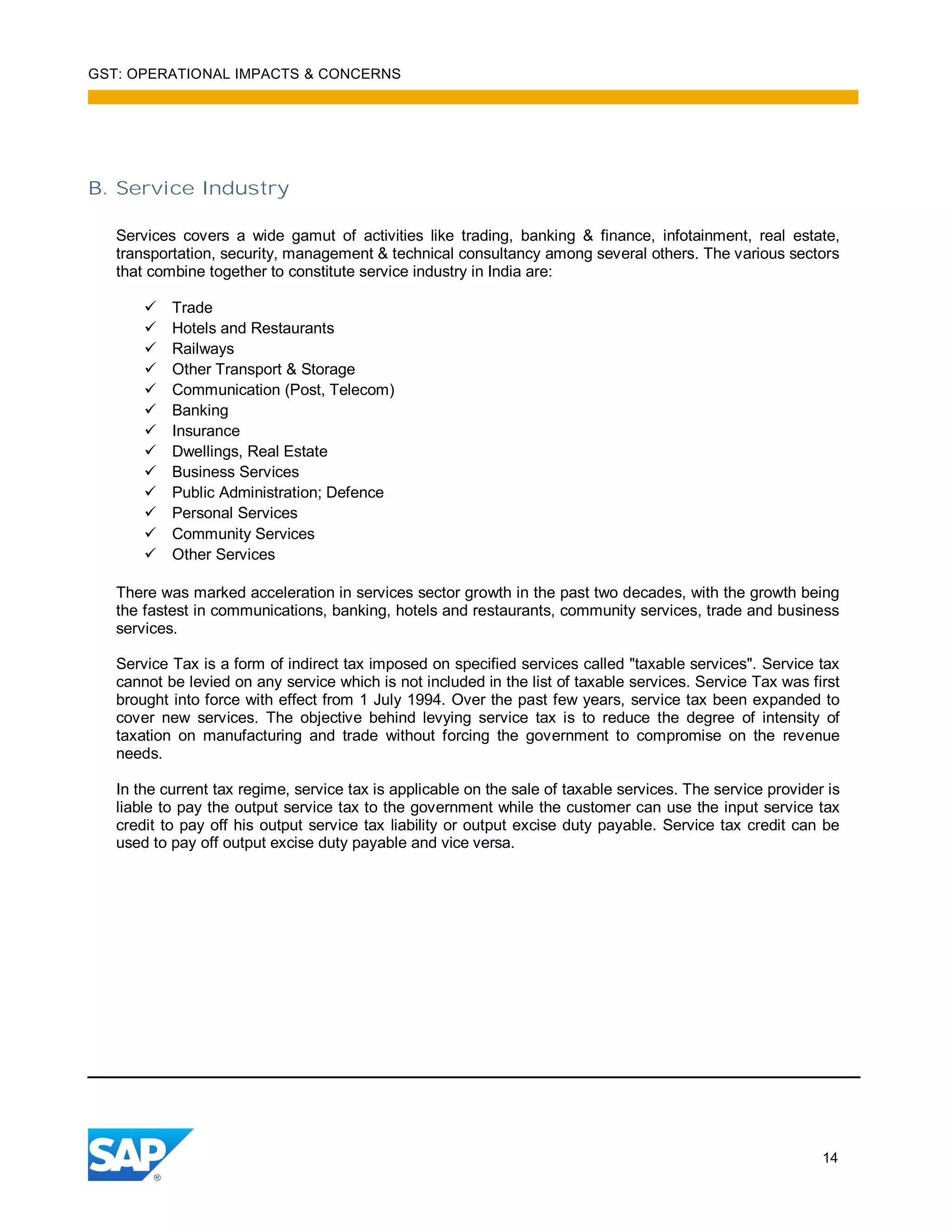 GST: OPERATIONAL IMPACTS & CONCERNS
14
B. Service Industry
Services covers a wide gamut of activities like trading, banking & finance, infotainment, real estate,
transportation, security, management & technical consultancy among several others. The various sectors
that combine together to constitute service industry in India are:
Trade
Hotels and Restaurants
Railways
Other Transport & Storage
Communication (Post, Telecom)
Banking
Insurance
Dwellings, Real Estate
Business Services
Public Administration; Defence
Personal Services
Community Services
Other Services
There was marked acceleration in services sector growth in the past two decades, with the growth being
the fastest in communications, banking, hotels and restaurants, community services, trade and business
services.
Service Tax is a form of indirect tax imposed on specified services called "taxable services". Service tax
cannot be levied on any service which is not included in the list of taxable services. Service Tax was first
brought into force with effect from 1 July 1994. Over the past few years, service tax been expanded to
cover new services. The objective behind levying service tax is to reduce the degree of intensity of
taxation on manufacturing and trade without forcing the government to compromise on the revenue
needs.
In the current tax regime, service tax is applicable on the sale of taxable services. The service provider is
liable to pay the output service tax to the government while the customer can use the input service tax
credit to pay off his output service tax liability or output excise duty payable. Service tax credit can be
used to pay off output excise duty payable and vice versa.
 