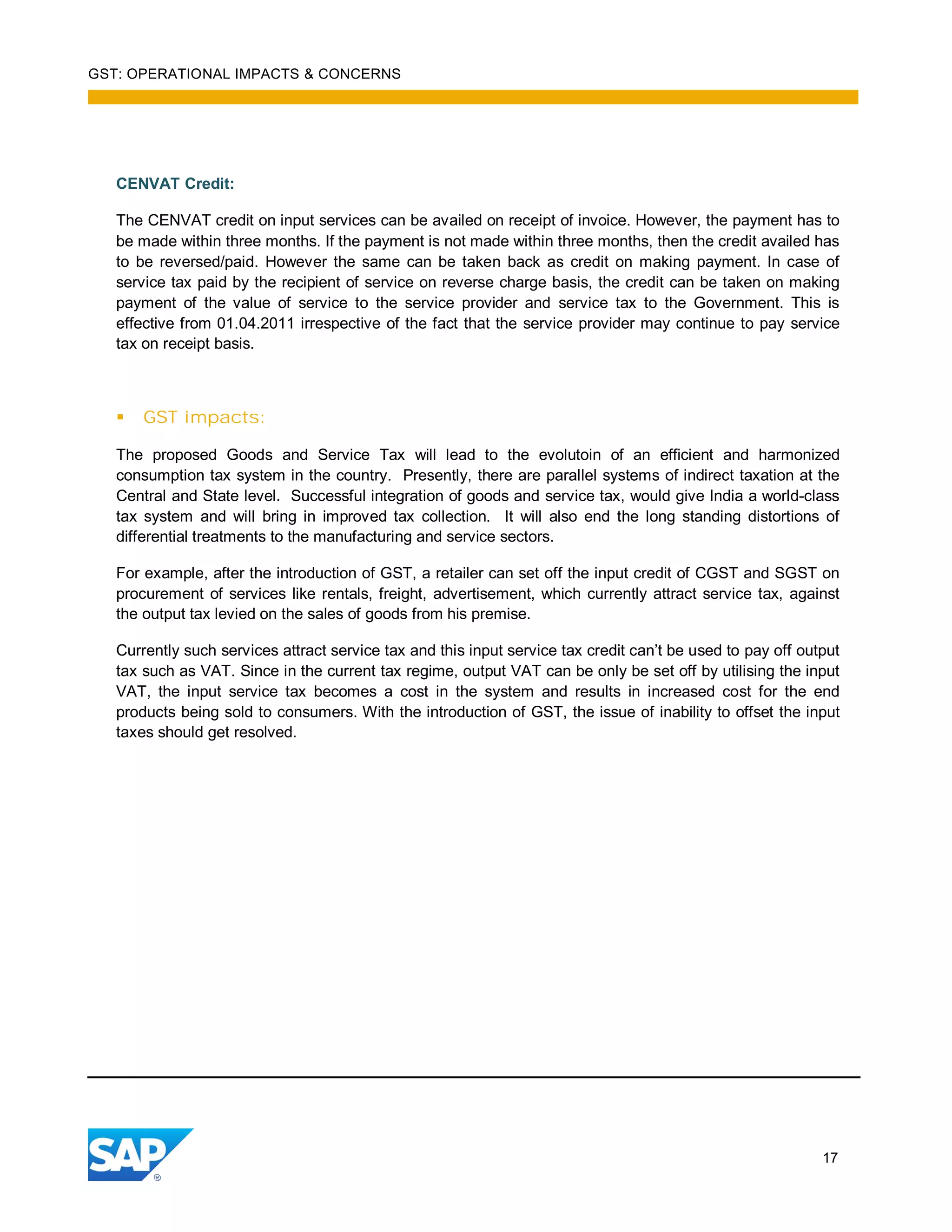 GST: OPERATIONAL IMPACTS & CONCERNS
17
CENVAT Credit:
The CENVAT credit on input services can be availed on receipt of invoice. However, the payment has to
be made within three months. If the payment is not made within three months, then the credit availed has
to be reversed/paid. However the same can be taken back as credit on making payment. In case of
service tax paid by the recipient of service on reverse charge basis, the credit can be taken on making
payment of the value of service to the service provider and service tax to the Government. This is
effective from 01.04.2011 irrespective of the fact that the service provider may continue to pay service
tax on receipt basis.
GST impacts:
The proposed Goods and Service Tax will lead to the evolutoin of an efficient and harmonized
consumption tax system in the country. Presently, there are parallel systems of indirect taxation at the
Central and State level. Successful integration of goods and service tax, would give India a world-class
tax system and will bring in improved tax collection. It will also end the long standing distortions of
differential treatments to the manufacturing and service sectors.
For example, after the introduction of GST, a retailer can set off the input credit of CGST and SGST on
procurement of services like rentals, freight, advertisement, which currently attract service tax, against
the output tax levied on the sales of goods from his premise.
Currently such services attract service tax and this input service tax credit can’t be used to pay off output
tax such as VAT. Since in the current tax regime, output VAT can be only be set off by utilising the input
VAT, the input service tax becomes a cost in the system and results in increased cost for the end
products being sold to consumers. With the introduction of GST, the issue of inability to offset the input
taxes should get resolved.
 