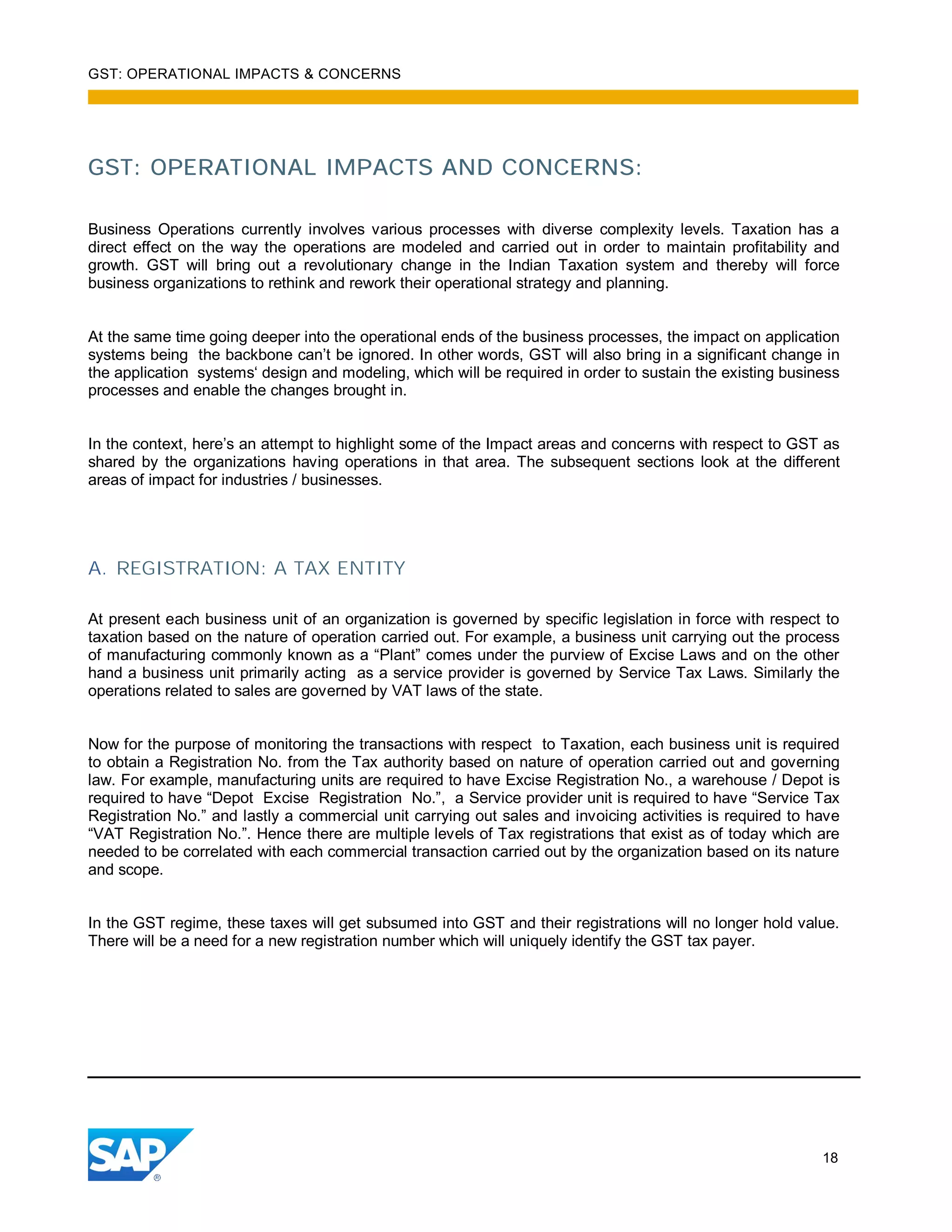 GST: OPERATIONAL IMPACTS & CONCERNS
18
GST: OPERATIONAL IMPACTS AND CONCERNS:
Business Operations currently involves various processes with diverse complexity levels. Taxation has a
direct effect on the way the operations are modeled and carried out in order to maintain profitability and
growth. GST will bring out a revolutionary change in the Indian Taxation system and thereby will force
business organizations to rethink and rework their operational strategy and planning.
At the same time going deeper into the operational ends of the business processes, the impact on application
systems being the backbone can’t be ignored. In other words, GST will also bring in a significant change in
the application systems‘ design and modeling, which will be required in order to sustain the existing business
processes and enable the changes brought in.
In the context, here’s an attempt to highlight some of the Impact areas and concerns with respect to GST as
shared by the organizations having operations in that area. The subsequent sections look at the different
areas of impact for industries / businesses.
A. REGISTRATION: A TAX ENTITY
At present each business unit of an organization is governed by specific legislation in force with respect to
taxation based on the nature of operation carried out. For example, a business unit carrying out the process
of manufacturing commonly known as a “Plant” comes under the purview of Excise Laws and on the other
hand a business unit primarily acting as a service provider is governed by Service Tax Laws. Similarly the
operations related to sales are governed by VAT laws of the state.
Now for the purpose of monitoring the transactions with respect to Taxation, each business unit is required
to obtain a Registration No. from the Tax authority based on nature of operation carried out and governing
law. For example, manufacturing units are required to have Excise Registration No., a warehouse / Depot is
required to have “Depot Excise Registration No.”, a Service provider unit is required to have “Service Tax
Registration No.” and lastly a commercial unit carrying out sales and invoicing activities is required to have
“VAT Registration No.”. Hence there are multiple levels of Tax registrations that exist as of today which are
needed to be correlated with each commercial transaction carried out by the organization based on its nature
and scope.
In the GST regime, these taxes will get subsumed into GST and their registrations will no longer hold value.
There will be a need for a new registration number which will uniquely identify the GST tax payer.
 
