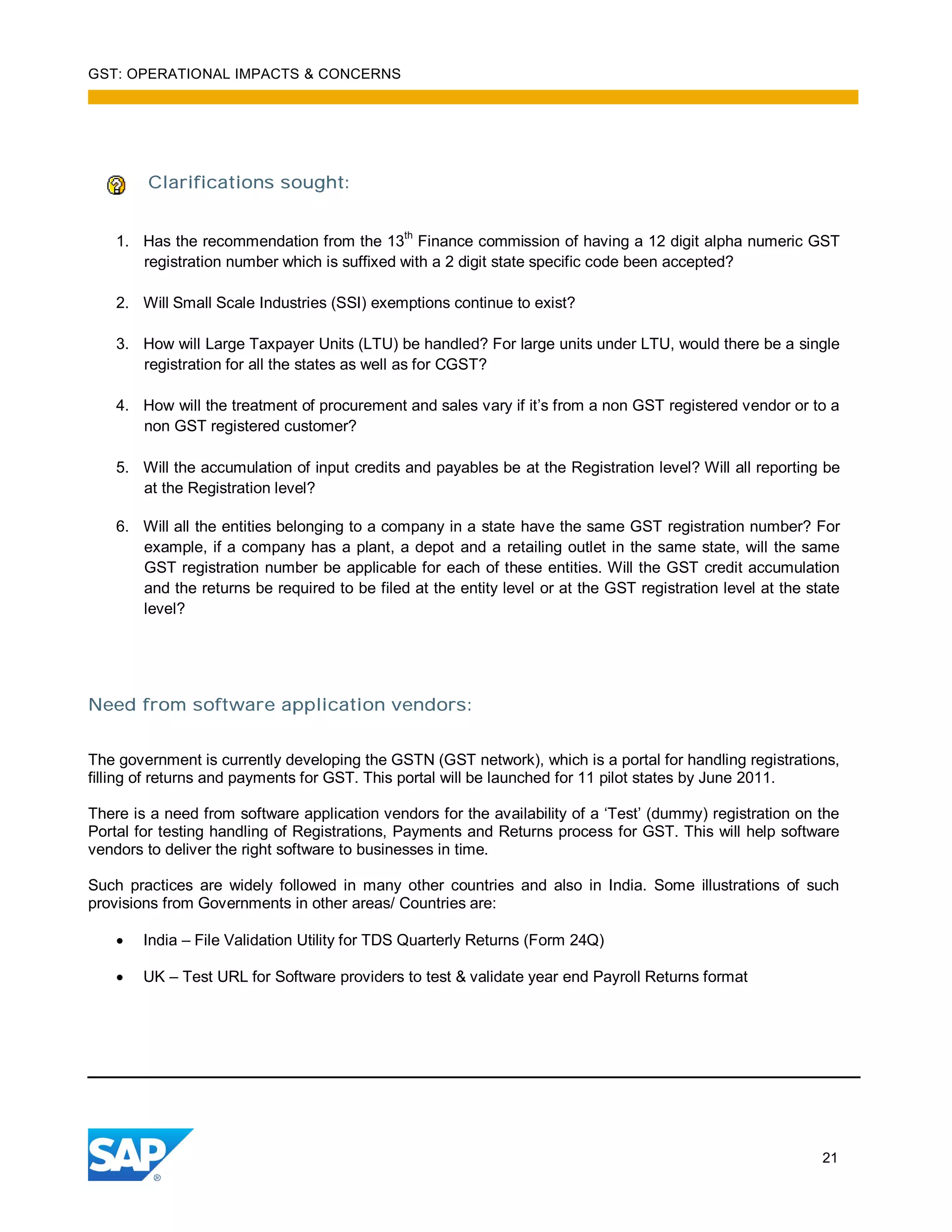 GST: OPERATIONAL IMPACTS & CONCERNS
21
Clarifications sought:
1. Has the recommendation from the 13th
Finance commission of having a 12 digit alpha numeric GST
registration number which is suffixed with a 2 digit state specific code been accepted?
2. Will Small Scale Industries (SSI) exemptions continue to exist?
3. How will Large Taxpayer Units (LTU) be handled? For large units under LTU, would there be a single
registration for all the states as well as for CGST?
4. How will the treatment of procurement and sales vary if it’s from a non GST registered vendor or to a
non GST registered customer?
5. Will the accumulation of input credits and payables be at the Registration level? Will all reporting be
at the Registration level?
6. Will all the entities belonging to a company in a state have the same GST registration number? For
example, if a company has a plant, a depot and a retailing outlet in the same state, will the same
GST registration number be applicable for each of these entities. Will the GST credit accumulation
and the returns be required to be filed at the entity level or at the GST registration level at the state
level?
Need from software application vendors:
The government is currently developing the GSTN (GST network), which is a portal for handling registrations,
filling of returns and payments for GST. This portal will be launched for 11 pilot states by June 2011.
There is a need from software application vendors for the availability of a ‘Test’ (dummy) registration on the
Portal for testing handling of Registrations, Payments and Returns process for GST. This will help software
vendors to deliver the right software to businesses in time.
Such practices are widely followed in many other countries and also in India. Some illustrations of such
provisions from Governments in other areas/ Countries are:
India – File Validation Utility for TDS Quarterly Returns (Form 24Q)
UK – Test URL for Software providers to test & validate year end Payroll Returns format
 