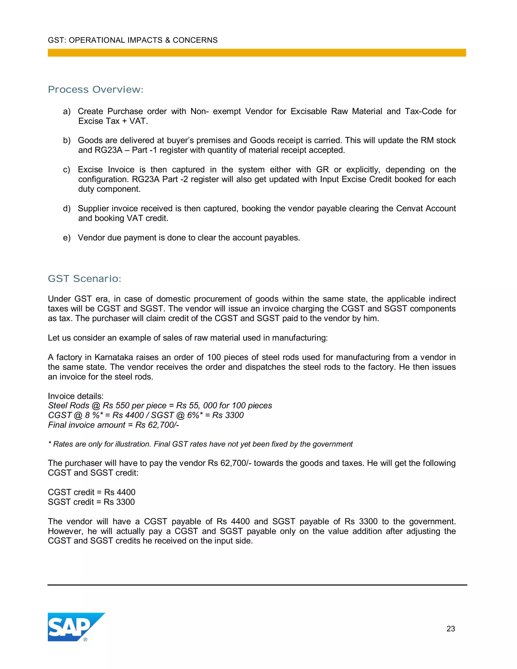 GST: OPERATIONAL IMPACTS & CONCERNS
23
Process Overview:
a) Create Purchase order with Non- exempt Vendor for Excisable Raw Material and Tax-Code for
Excise Tax + VAT.
b) Goods are delivered at buyer’s premises and Goods receipt is carried. This will update the RM stock
and RG23A – Part -1 register with quantity of material receipt accepted.
c) Excise Invoice is then captured in the system either with GR or explicitly, depending on the
configuration. RG23A Part -2 register will also get updated with Input Excise Credit booked for each
duty component.
d) Supplier invoice received is then captured, booking the vendor payable clearing the Cenvat Account
and booking VAT credit.
e) Vendor due payment is done to clear the account payables.
GST Scenario:
Under GST era, in case of domestic procurement of goods within the same state, the applicable indirect
taxes will be CGST and SGST. The vendor will issue an invoice charging the CGST and SGST components
as tax. The purchaser will claim credit of the CGST and SGST paid to the vendor by him.
Let us consider an example of sales of raw material used in manufacturing:
A factory in Karnataka raises an order of 100 pieces of steel rods used for manufacturing from a vendor in
the same state. The vendor receives the order and dispatches the steel rods to the factory. He then issues
an invoice for the steel rods.
Invoice details:
Steel Rods @ Rs 550 per piece = Rs 55, 000 for 100 pieces
CGST @ 8 %* = Rs 4400 / SGST @ 6%* = Rs 3300
Final invoice amount = Rs 62,700/-
* Rates are only for illustration. Final GST rates have not yet been fixed by the government
The purchaser will have to pay the vendor Rs 62,700/- towards the goods and taxes. He will get the following
CGST and SGST credit:
CGST credit = Rs 4400
SGST credit = Rs 3300
The vendor will have a CGST payable of Rs 4400 and SGST payable of Rs 3300 to the government.
However, he will actually pay a CGST and SGST payable only on the value addition after adjusting the
CGST and SGST credits he received on the input side.
 