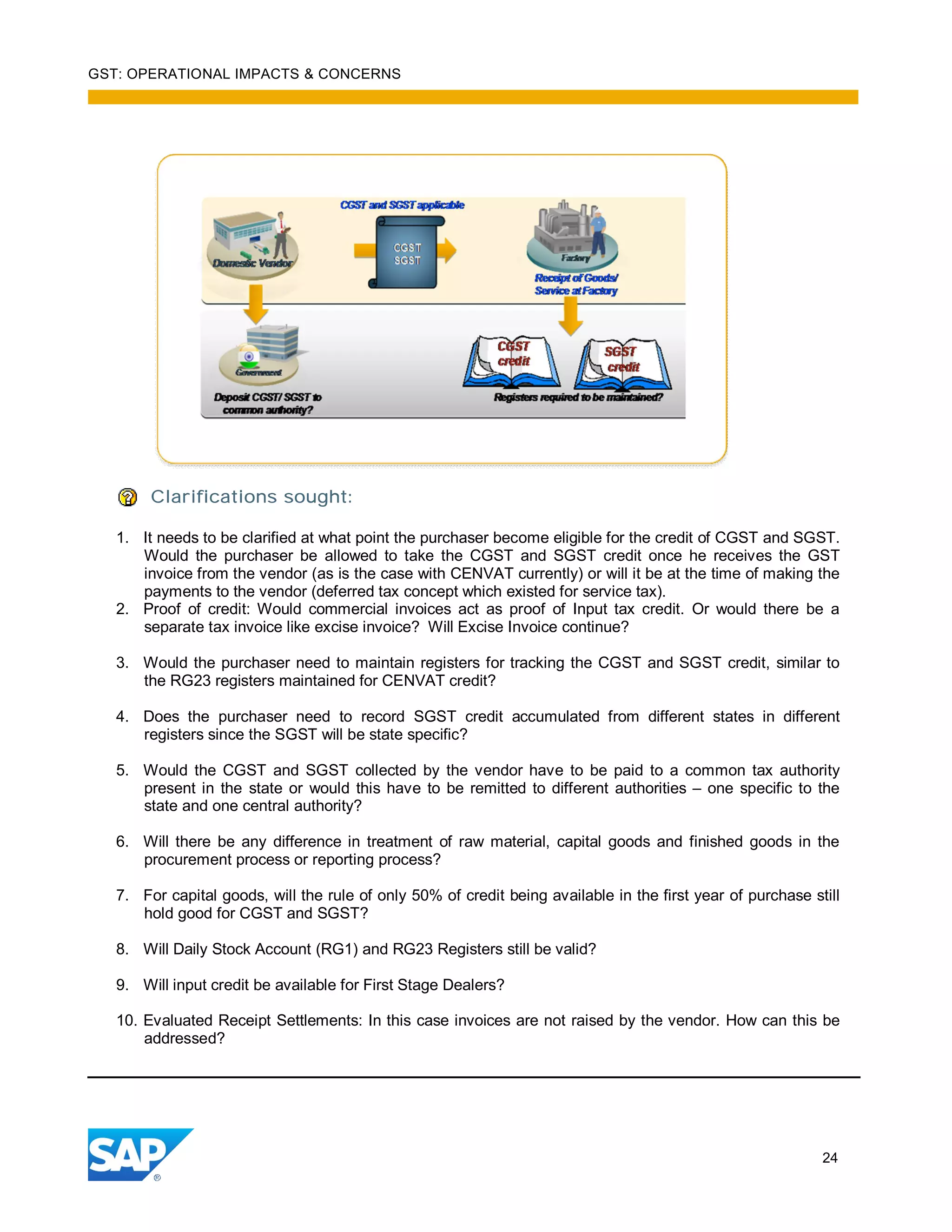 GST: OPERATIONAL IMPACTS & CONCERNS
24
Clarifications sought:
1. It needs to be clarified at what point the purchaser become eligible for the credit of CGST and SGST.
Would the purchaser be allowed to take the CGST and SGST credit once he receives the GST
invoice from the vendor (as is the case with CENVAT currently) or will it be at the time of making the
payments to the vendor (deferred tax concept which existed for service tax).
2. Proof of credit: Would commercial invoices act as proof of Input tax credit. Or would there be a
separate tax invoice like excise invoice? Will Excise Invoice continue?
3. Would the purchaser need to maintain registers for tracking the CGST and SGST credit, similar to
the RG23 registers maintained for CENVAT credit?
4. Does the purchaser need to record SGST credit accumulated from different states in different
registers since the SGST will be state specific?
5. Would the CGST and SGST collected by the vendor have to be paid to a common tax authority
present in the state or would this have to be remitted to different authorities – one specific to the
state and one central authority?
6. Will there be any difference in treatment of raw material, capital goods and finished goods in the
procurement process or reporting process?
7. For capital goods, will the rule of only 50% of credit being available in the first year of purchase still
hold good for CGST and SGST?
8. Will Daily Stock Account (RG1) and RG23 Registers still be valid?
9. Will input credit be available for First Stage Dealers?
10. Evaluated Receipt Settlements: In this case invoices are not raised by the vendor. How can this be
addressed?
 