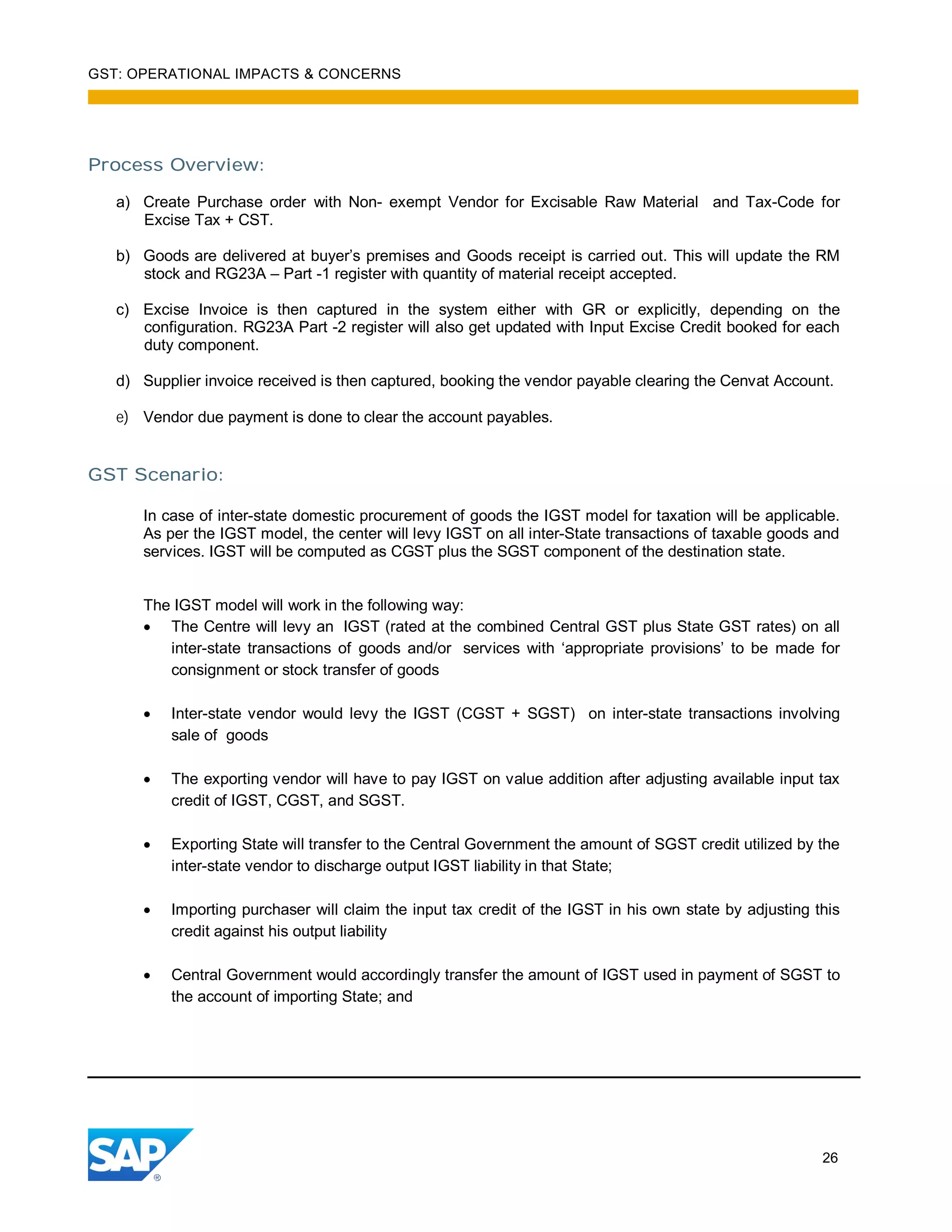 GST: OPERATIONAL IMPACTS & CONCERNS
26
Process Overview:
a) Create Purchase order with Non- exempt Vendor for Excisable Raw Material and Tax-Code for
Excise Tax + CST.
b) Goods are delivered at buyer’s premises and Goods receipt is carried out. This will update the RM
stock and RG23A – Part -1 register with quantity of material receipt accepted.
c) Excise Invoice is then captured in the system either with GR or explicitly, depending on the
configuration. RG23A Part -2 register will also get updated with Input Excise Credit booked for each
duty component.
d) Supplier invoice received is then captured, booking the vendor payable clearing the Cenvat Account.
e) Vendor due payment is done to clear the account payables.
GST Scenario:
In case of inter-state domestic procurement of goods the IGST model for taxation will be applicable.
As per the IGST model, the center will levy IGST on all inter-State transactions of taxable goods and
services. IGST will be computed as CGST plus the SGST component of the destination state.
The IGST model will work in the following way:
The Centre will levy an IGST (rated at the combined Central GST plus State GST rates) on all
inter-state transactions of goods and/or services with ‘appropriate provisions’ to be made for
consignment or stock transfer of goods
Inter-state vendor would levy the IGST (CGST + SGST) on inter-state transactions involving
sale of goods
The exporting vendor will have to pay IGST on value addition after adjusting available input tax
credit of IGST, CGST, and SGST.
Exporting State will transfer to the Central Government the amount of SGST credit utilized by the
inter-state vendor to discharge output IGST liability in that State;
Importing purchaser will claim the input tax credit of the IGST in his own state by adjusting this
credit against his output liability
Central Government would accordingly transfer the amount of IGST used in payment of SGST to
the account of importing State; and
 