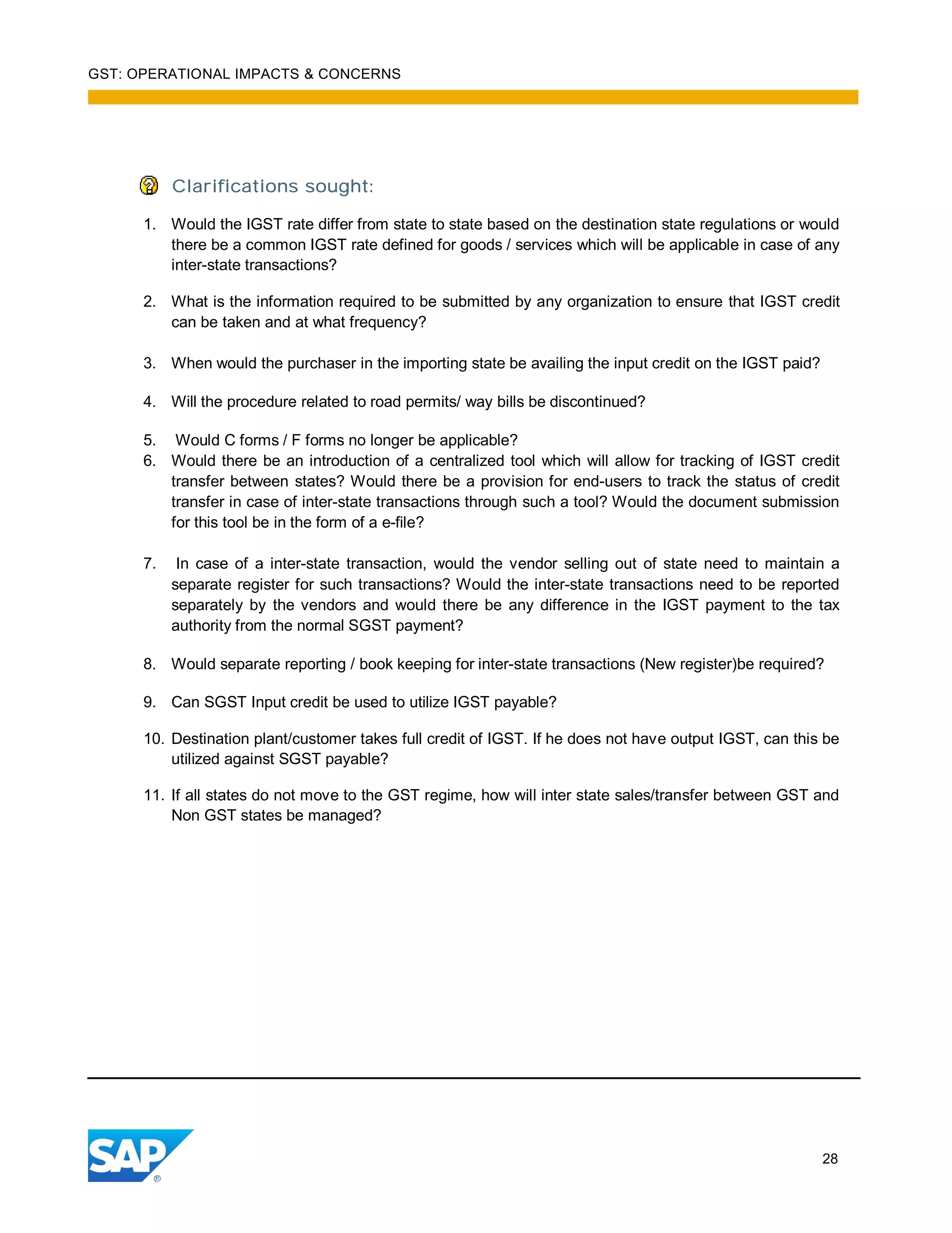 GST: OPERATIONAL IMPACTS & CONCERNS
28
Clarifications sought:
1. Would the IGST rate differ from state to state based on the destination state regulations or would
there be a common IGST rate defined for goods / services which will be applicable in case of any
inter-state transactions?
2. What is the information required to be submitted by any organization to ensure that IGST credit
can be taken and at what frequency?
3. When would the purchaser in the importing state be availing the input credit on the IGST paid?
4. Will the procedure related to road permits/ way bills be discontinued?
5. Would C forms / F forms no longer be applicable?
6. Would there be an introduction of a centralized tool which will allow for tracking of IGST credit
transfer between states? Would there be a provision for end-users to track the status of credit
transfer in case of inter-state transactions through such a tool? Would the document submission
for this tool be in the form of a e-file?
7. In case of a inter-state transaction, would the vendor selling out of state need to maintain a
separate register for such transactions? Would the inter-state transactions need to be reported
separately by the vendors and would there be any difference in the IGST payment to the tax
authority from the normal SGST payment?
8. Would separate reporting / book keeping for inter-state transactions (New register)be required?
9. Can SGST Input credit be used to utilize IGST payable?
10. Destination plant/customer takes full credit of IGST. If he does not have output IGST, can this be
utilized against SGST payable?
11. If all states do not move to the GST regime, how will inter state sales/transfer between GST and
Non GST states be managed?
 