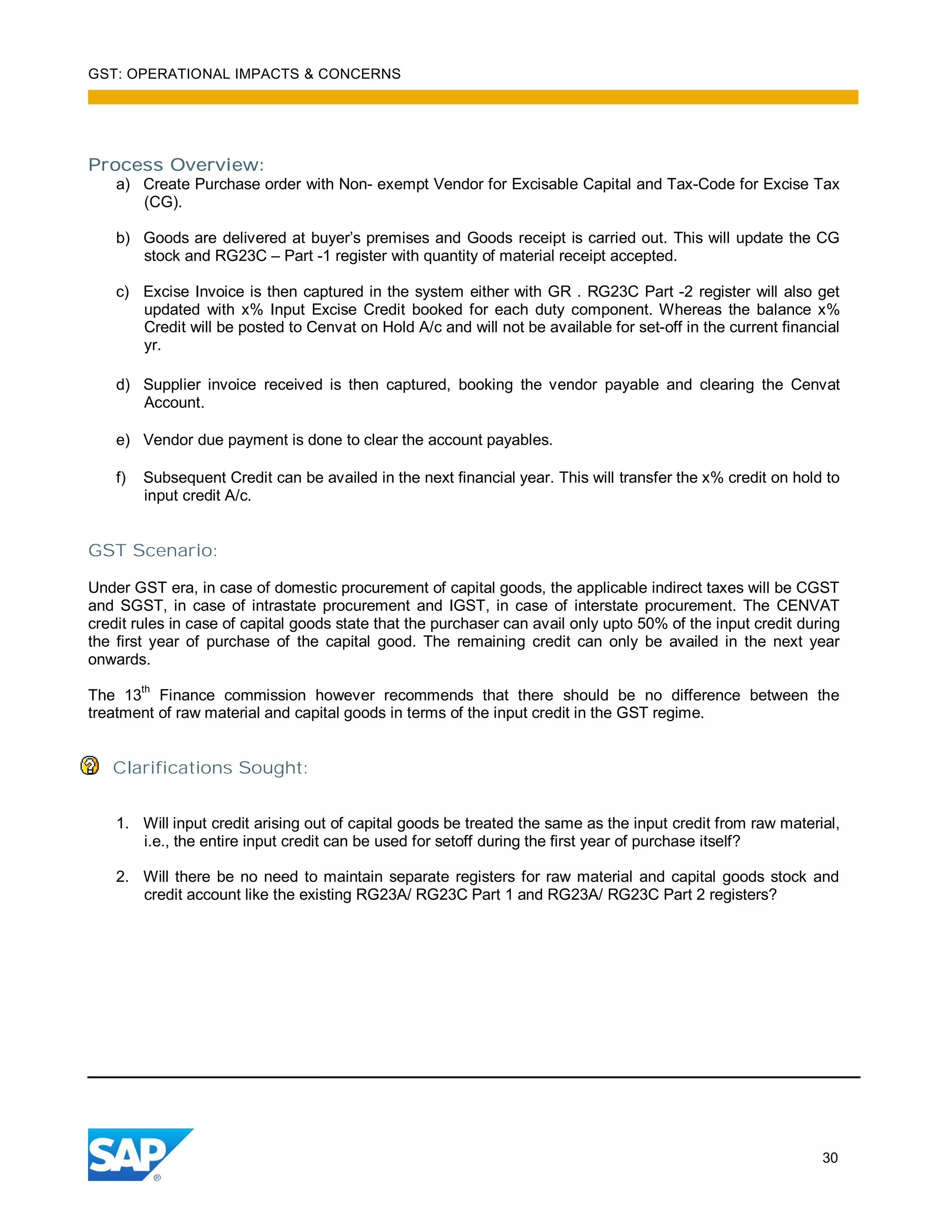 GST: OPERATIONAL IMPACTS & CONCERNS
30
Process Overview:
a) Create Purchase order with Non- exempt Vendor for Excisable Capital and Tax-Code for Excise Tax
(CG).
b) Goods are delivered at buyer’s premises and Goods receipt is carried out. This will update the CG
stock and RG23C – Part -1 register with quantity of material receipt accepted.
c) Excise Invoice is then captured in the system either with GR . RG23C Part -2 register will also get
updated with x% Input Excise Credit booked for each duty component. Whereas the balance x%
Credit will be posted to Cenvat on Hold A/c and will not be available for set-off in the current financial
yr.
d) Supplier invoice received is then captured, booking the vendor payable and clearing the Cenvat
Account.
e) Vendor due payment is done to clear the account payables.
f) Subsequent Credit can be availed in the next financial year. This will transfer the x% credit on hold to
input credit A/c.
GST Scenario:
Under GST era, in case of domestic procurement of capital goods, the applicable indirect taxes will be CGST
and SGST, in case of intrastate procurement and IGST, in case of interstate procurement. The CENVAT
credit rules in case of capital goods state that the purchaser can avail only upto 50% of the input credit during
the first year of purchase of the capital good. The remaining credit can only be availed in the next year
onwards.
The 13
th
Finance commission however recommends that there should be no difference between the
treatment of raw material and capital goods in terms of the input credit in the GST regime.
Clarifications Sought:
1. Will input credit arising out of capital goods be treated the same as the input credit from raw material,
i.e., the entire input credit can be used for setoff during the first year of purchase itself?
2. Will there be no need to maintain separate registers for raw material and capital goods stock and
credit account like the existing RG23A/ RG23C Part 1 and RG23A/ RG23C Part 2 registers?
 