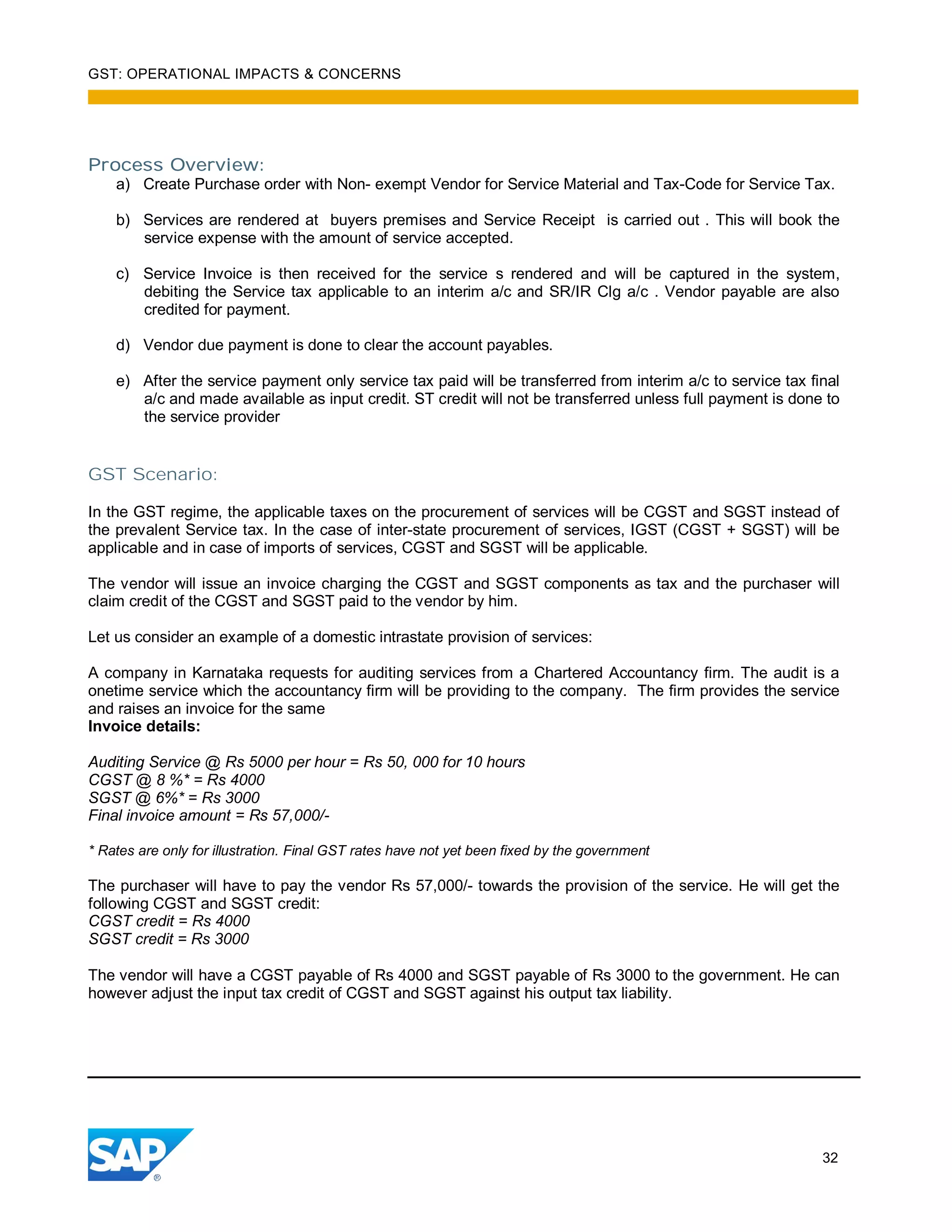GST: OPERATIONAL IMPACTS & CONCERNS
32
Process Overview:
a) Create Purchase order with Non- exempt Vendor for Service Material and Tax-Code for Service Tax.
b) Services are rendered at buyers premises and Service Receipt is carried out . This will book the
service expense with the amount of service accepted.
c) Service Invoice is then received for the service s rendered and will be captured in the system,
debiting the Service tax applicable to an interim a/c and SR/IR Clg a/c . Vendor payable are also
credited for payment.
d) Vendor due payment is done to clear the account payables.
e) After the service payment only service tax paid will be transferred from interim a/c to service tax final
a/c and made available as input credit. ST credit will not be transferred unless full payment is done to
the service provider
GST Scenario:
In the GST regime, the applicable taxes on the procurement of services will be CGST and SGST instead of
the prevalent Service tax. In the case of inter-state procurement of services, IGST (CGST + SGST) will be
applicable and in case of imports of services, CGST and SGST will be applicable.
The vendor will issue an invoice charging the CGST and SGST components as tax and the purchaser will
claim credit of the CGST and SGST paid to the vendor by him.
Let us consider an example of a domestic intrastate provision of services:
A company in Karnataka requests for auditing services from a Chartered Accountancy firm. The audit is a
onetime service which the accountancy firm will be providing to the company. The firm provides the service
and raises an invoice for the same
Invoice details:
Auditing Service @ Rs 5000 per hour = Rs 50, 000 for 10 hours
CGST @ 8 %* = Rs 4000
SGST @ 6%* = Rs 3000
Final invoice amount = Rs 57,000/-
* Rates are only for illustration. Final GST rates have not yet been fixed by the government
The purchaser will have to pay the vendor Rs 57,000/- towards the provision of the service. He will get the
following CGST and SGST credit:
CGST credit = Rs 4000
SGST credit = Rs 3000
The vendor will have a CGST payable of Rs 4000 and SGST payable of Rs 3000 to the government. He can
however adjust the input tax credit of CGST and SGST against his output tax liability.
 