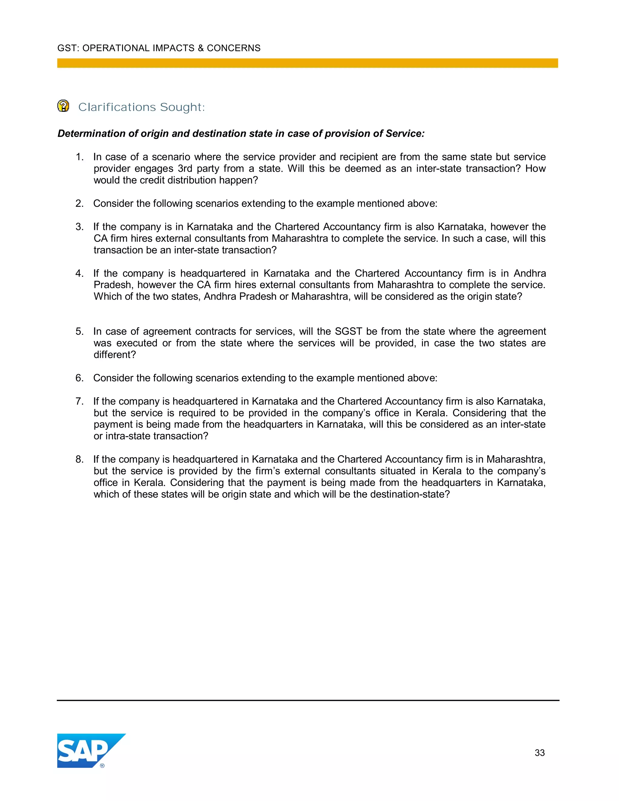 GST: OPERATIONAL IMPACTS & CONCERNS
33
Clarifications Sought:
Determination of origin and destination state in case of provision of Service:
1. In case of a scenario where the service provider and recipient are from the same state but service
provider engages 3rd party from a state. Will this be deemed as an inter-state transaction? How
would the credit distribution happen?
2. Consider the following scenarios extending to the example mentioned above:
3. If the company is in Karnataka and the Chartered Accountancy firm is also Karnataka, however the
CA firm hires external consultants from Maharashtra to complete the service. In such a case, will this
transaction be an inter-state transaction?
4. If the company is headquartered in Karnataka and the Chartered Accountancy firm is in Andhra
Pradesh, however the CA firm hires external consultants from Maharashtra to complete the service.
Which of the two states, Andhra Pradesh or Maharashtra, will be considered as the origin state?
5. In case of agreement contracts for services, will the SGST be from the state where the agreement
was executed or from the state where the services will be provided, in case the two states are
different?
6. Consider the following scenarios extending to the example mentioned above:
7. If the company is headquartered in Karnataka and the Chartered Accountancy firm is also Karnataka,
but the service is required to be provided in the company’s office in Kerala. Considering that the
payment is being made from the headquarters in Karnataka, will this be considered as an inter-state
or intra-state transaction?
8. If the company is headquartered in Karnataka and the Chartered Accountancy firm is in Maharashtra,
but the service is provided by the firm’s external consultants situated in Kerala to the company’s
office in Kerala. Considering that the payment is being made from the headquarters in Karnataka,
which of these states will be origin state and which will be the destination-state?
 