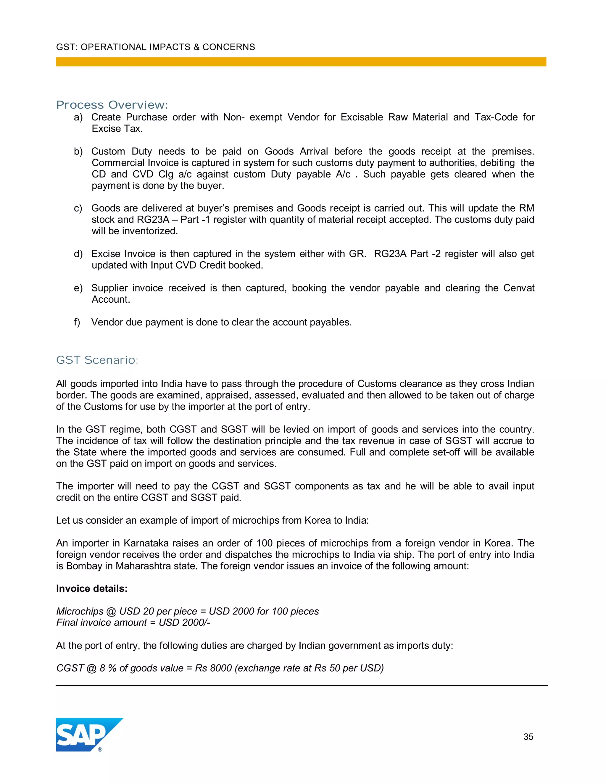 GST: OPERATIONAL IMPACTS & CONCERNS
35
Process Overview:
a) Create Purchase order with Non- exempt Vendor for Excisable Raw Material and Tax-Code for
Excise Tax.
b) Custom Duty needs to be paid on Goods Arrival before the goods receipt at the premises.
Commercial Invoice is captured in system for such customs duty payment to authorities, debiting the
CD and CVD Clg a/c against custom Duty payable A/c . Such payable gets cleared when the
payment is done by the buyer.
c) Goods are delivered at buyer’s premises and Goods receipt is carried out. This will update the RM
stock and RG23A – Part -1 register with quantity of material receipt accepted. The customs duty paid
will be inventorized.
d) Excise Invoice is then captured in the system either with GR. RG23A Part -2 register will also get
updated with Input CVD Credit booked.
e) Supplier invoice received is then captured, booking the vendor payable and clearing the Cenvat
Account.
f) Vendor due payment is done to clear the account payables.
GST Scenario:
All goods imported into India have to pass through the procedure of Customs clearance as they cross Indian
border. The goods are examined, appraised, assessed, evaluated and then allowed to be taken out of charge
of the Customs for use by the importer at the port of entry.
In the GST regime, both CGST and SGST will be levied on import of goods and services into the country.
The incidence of tax will follow the destination principle and the tax revenue in case of SGST will accrue to
the State where the imported goods and services are consumed. Full and complete set-off will be available
on the GST paid on import on goods and services.
The importer will need to pay the CGST and SGST components as tax and he will be able to avail input
credit on the entire CGST and SGST paid.
Let us consider an example of import of microchips from Korea to India:
An importer in Karnataka raises an order of 100 pieces of microchips from a foreign vendor in Korea. The
foreign vendor receives the order and dispatches the microchips to India via ship. The port of entry into India
is Bombay in Maharashtra state. The foreign vendor issues an invoice of the following amount:
Invoice details:
Microchips @ USD 20 per piece = USD 2000 for 100 pieces
Final invoice amount = USD 2000/-
At the port of entry, the following duties are charged by Indian government as imports duty:
CGST @ 8 % of goods value = Rs 8000 (exchange rate at Rs 50 per USD)
 