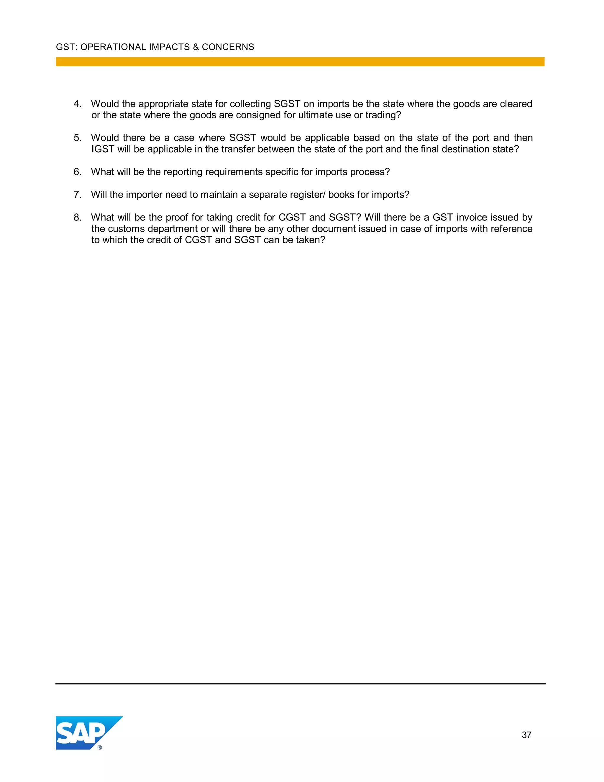 GST: OPERATIONAL IMPACTS & CONCERNS
37
4. Would the appropriate state for collecting SGST on imports be the state where the goods are cleared
or the state where the goods are consigned for ultimate use or trading?
5. Would there be a case where SGST would be applicable based on the state of the port and then
IGST will be applicable in the transfer between the state of the port and the final destination state?
6. What will be the reporting requirements specific for imports process?
7. Will the importer need to maintain a separate register/ books for imports?
8. What will be the proof for taking credit for CGST and SGST? Will there be a GST invoice issued by
the customs department or will there be any other document issued in case of imports with reference
to which the credit of CGST and SGST can be taken?
 