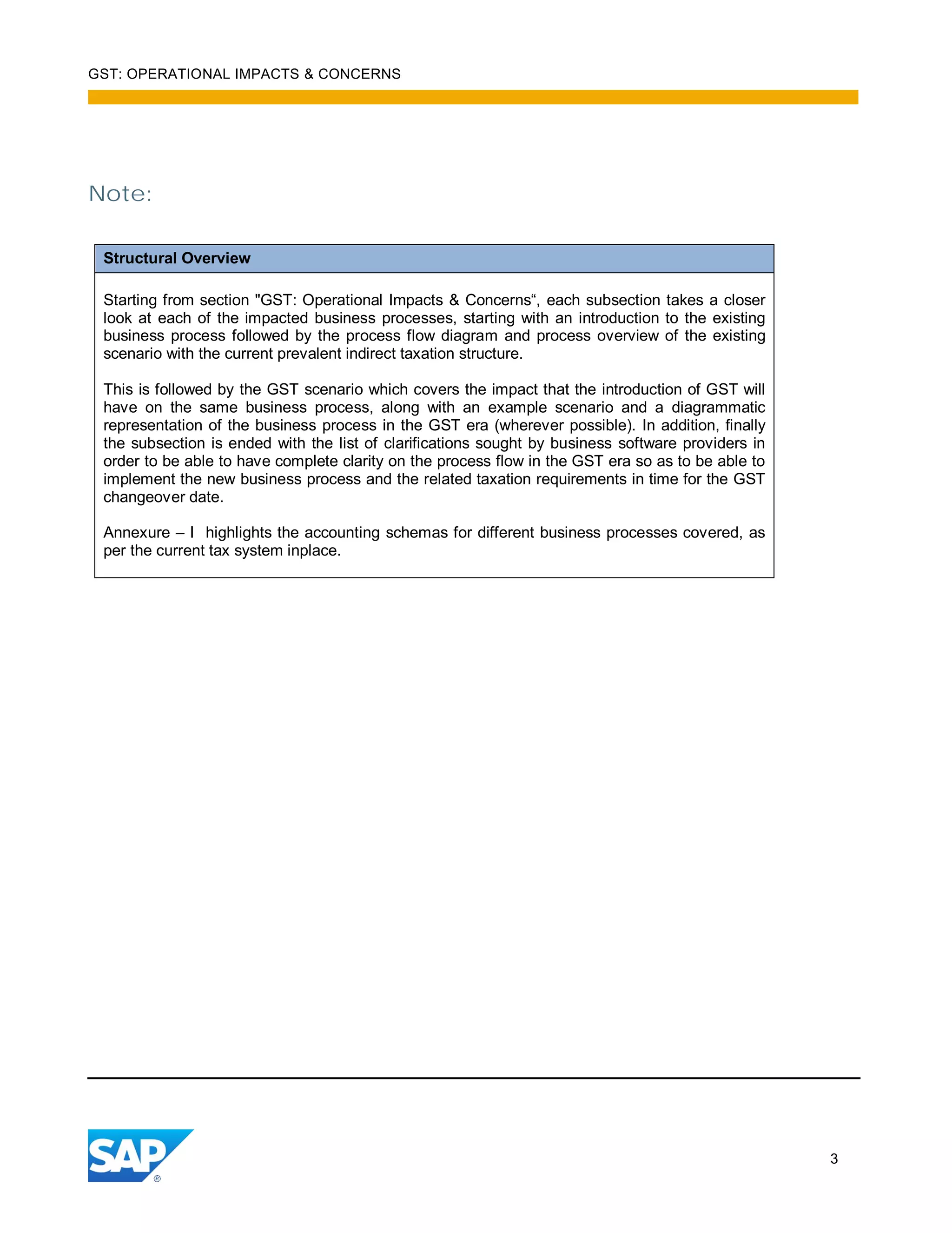 GST: OPERATIONAL IMPACTS & CONCERNS
3
Note:
Structural Overview
Starting from section "GST: Operational Impacts & Concerns“, each subsection takes a closer
look at each of the impacted business processes, starting with an introduction to the existing
business process followed by the process flow diagram and process overview of the existing
scenario with the current prevalent indirect taxation structure.
This is followed by the GST scenario which covers the impact that the introduction of GST will
have on the same business process, along with an example scenario and a diagrammatic
representation of the business process in the GST era (wherever possible). In addition, finally
the subsection is ended with the list of clarifications sought by business software providers in
order to be able to have complete clarity on the process flow in the GST era so as to be able to
implement the new business process and the related taxation requirements in time for the GST
changeover date.
Annexure – I highlights the accounting schemas for different business processes covered, as
per the current tax system inplace.
 