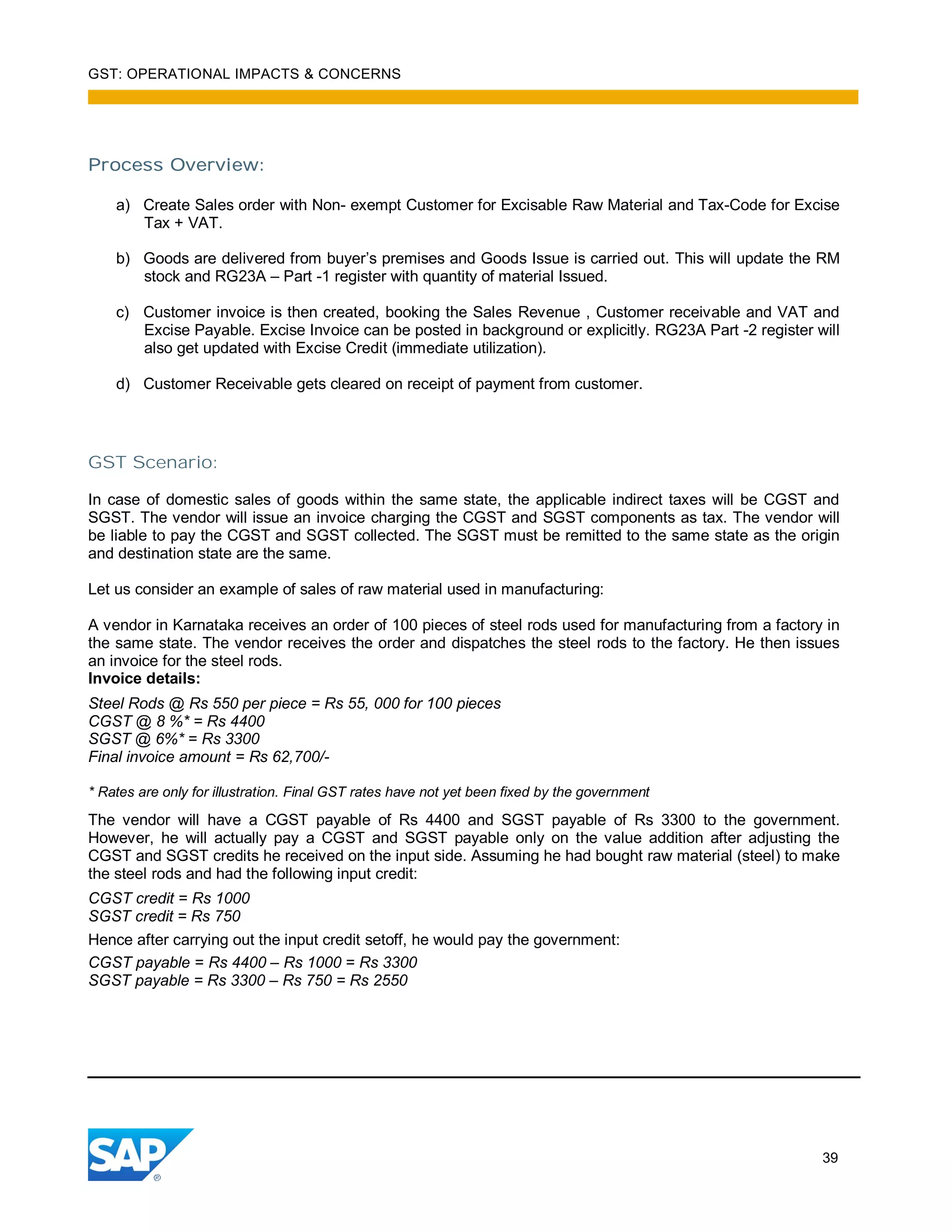 GST: OPERATIONAL IMPACTS & CONCERNS
39
Process Overview:
a) Create Sales order with Non- exempt Customer for Excisable Raw Material and Tax-Code for Excise
Tax + VAT.
b) Goods are delivered from buyer’s premises and Goods Issue is carried out. This will update the RM
stock and RG23A – Part -1 register with quantity of material Issued.
c) Customer invoice is then created, booking the Sales Revenue , Customer receivable and VAT and
Excise Payable. Excise Invoice can be posted in background or explicitly. RG23A Part -2 register will
also get updated with Excise Credit (immediate utilization).
d) Customer Receivable gets cleared on receipt of payment from customer.
GST Scenario:
In case of domestic sales of goods within the same state, the applicable indirect taxes will be CGST and
SGST. The vendor will issue an invoice charging the CGST and SGST components as tax. The vendor will
be liable to pay the CGST and SGST collected. The SGST must be remitted to the same state as the origin
and destination state are the same.
Let us consider an example of sales of raw material used in manufacturing:
A vendor in Karnataka receives an order of 100 pieces of steel rods used for manufacturing from a factory in
the same state. The vendor receives the order and dispatches the steel rods to the factory. He then issues
an invoice for the steel rods.
Invoice details:
Steel Rods @ Rs 550 per piece = Rs 55, 000 for 100 pieces
CGST @ 8 %* = Rs 4400
SGST @ 6%* = Rs 3300
Final invoice amount = Rs 62,700/-
* Rates are only for illustration. Final GST rates have not yet been fixed by the government
The vendor will have a CGST payable of Rs 4400 and SGST payable of Rs 3300 to the government.
However, he will actually pay a CGST and SGST payable only on the value addition after adjusting the
CGST and SGST credits he received on the input side. Assuming he had bought raw material (steel) to make
the steel rods and had the following input credit:
CGST credit = Rs 1000
SGST credit = Rs 750
Hence after carrying out the input credit setoff, he would pay the government:
CGST payable = Rs 4400 – Rs 1000 = Rs 3300
SGST payable = Rs 3300 – Rs 750 = Rs 2550
 