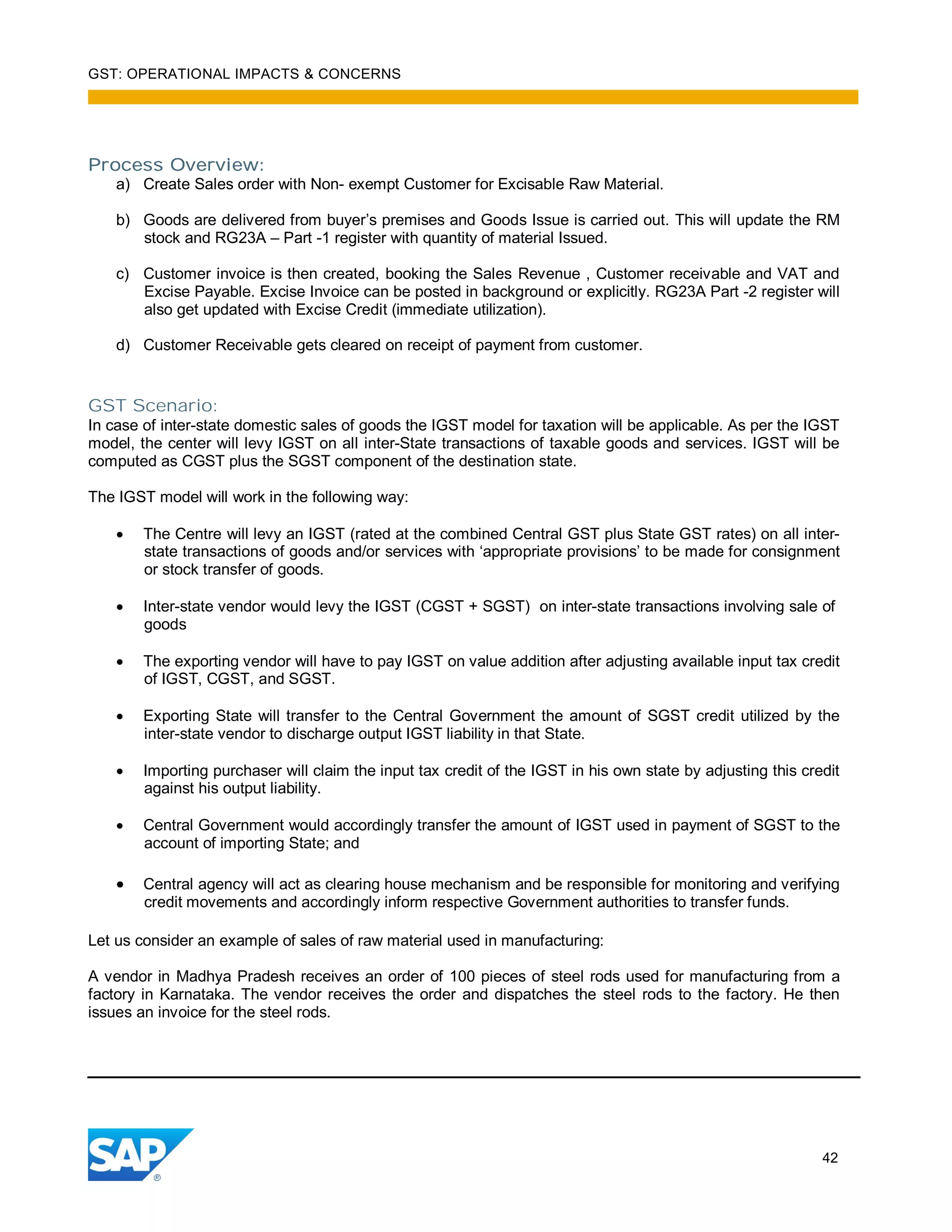 GST: OPERATIONAL IMPACTS & CONCERNS
42
Process Overview:
a) Create Sales order with Non- exempt Customer for Excisable Raw Material.
b) Goods are delivered from buyer’s premises and Goods Issue is carried out. This will update the RM
stock and RG23A – Part -1 register with quantity of material Issued.
c) Customer invoice is then created, booking the Sales Revenue , Customer receivable and VAT and
Excise Payable. Excise Invoice can be posted in background or explicitly. RG23A Part -2 register will
also get updated with Excise Credit (immediate utilization).
d) Customer Receivable gets cleared on receipt of payment from customer.
GST Scenario:
In case of inter-state domestic sales of goods the IGST model for taxation will be applicable. As per the IGST
model, the center will levy IGST on all inter-State transactions of taxable goods and services. IGST will be
computed as CGST plus the SGST component of the destination state.
The IGST model will work in the following way:
The Centre will levy an IGST (rated at the combined Central GST plus State GST rates) on all inter-
state transactions of goods and/or services with ‘appropriate provisions’ to be made for consignment
or stock transfer of goods.
Inter-state vendor would levy the IGST (CGST + SGST) on inter-state transactions involving sale of
goods
The exporting vendor will have to pay IGST on value addition after adjusting available input tax credit
of IGST, CGST, and SGST.
Exporting State will transfer to the Central Government the amount of SGST credit utilized by the
inter-state vendor to discharge output IGST liability in that State.
Importing purchaser will claim the input tax credit of the IGST in his own state by adjusting this credit
against his output liability.
Central Government would accordingly transfer the amount of IGST used in payment of SGST to the
account of importing State; and
Central agency will act as clearing house mechanism and be responsible for monitoring and verifying
credit movements and accordingly inform respective Government authorities to transfer funds.
Let us consider an example of sales of raw material used in manufacturing:
A vendor in Madhya Pradesh receives an order of 100 pieces of steel rods used for manufacturing from a
factory in Karnataka. The vendor receives the order and dispatches the steel rods to the factory. He then
issues an invoice for the steel rods.
 
