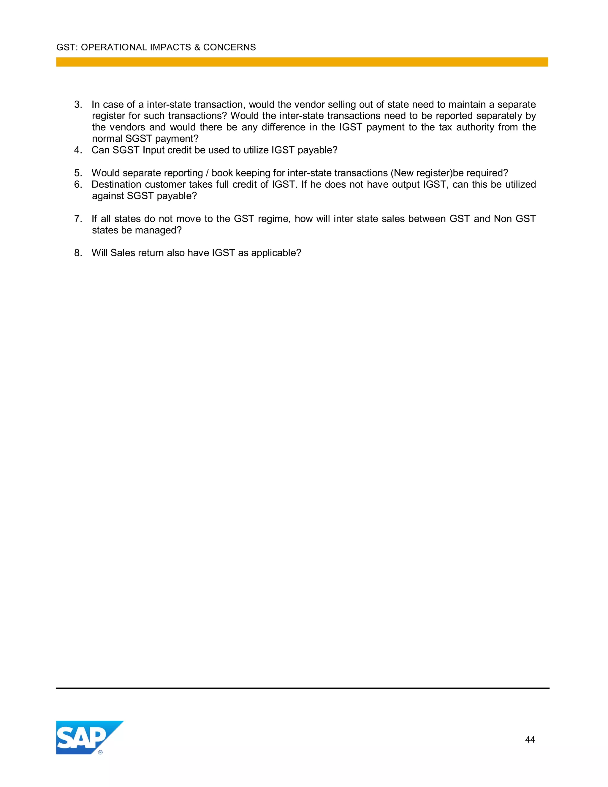 GST: OPERATIONAL IMPACTS & CONCERNS
44
3. In case of a inter-state transaction, would the vendor selling out of state need to maintain a separate
register for such transactions? Would the inter-state transactions need to be reported separately by
the vendors and would there be any difference in the IGST payment to the tax authority from the
normal SGST payment?
4. Can SGST Input credit be used to utilize IGST payable?
5. Would separate reporting / book keeping for inter-state transactions (New register)be required?
6. Destination customer takes full credit of IGST. If he does not have output IGST, can this be utilized
against SGST payable?
7. If all states do not move to the GST regime, how will inter state sales between GST and Non GST
states be managed?
8. Will Sales return also have IGST as applicable?
 