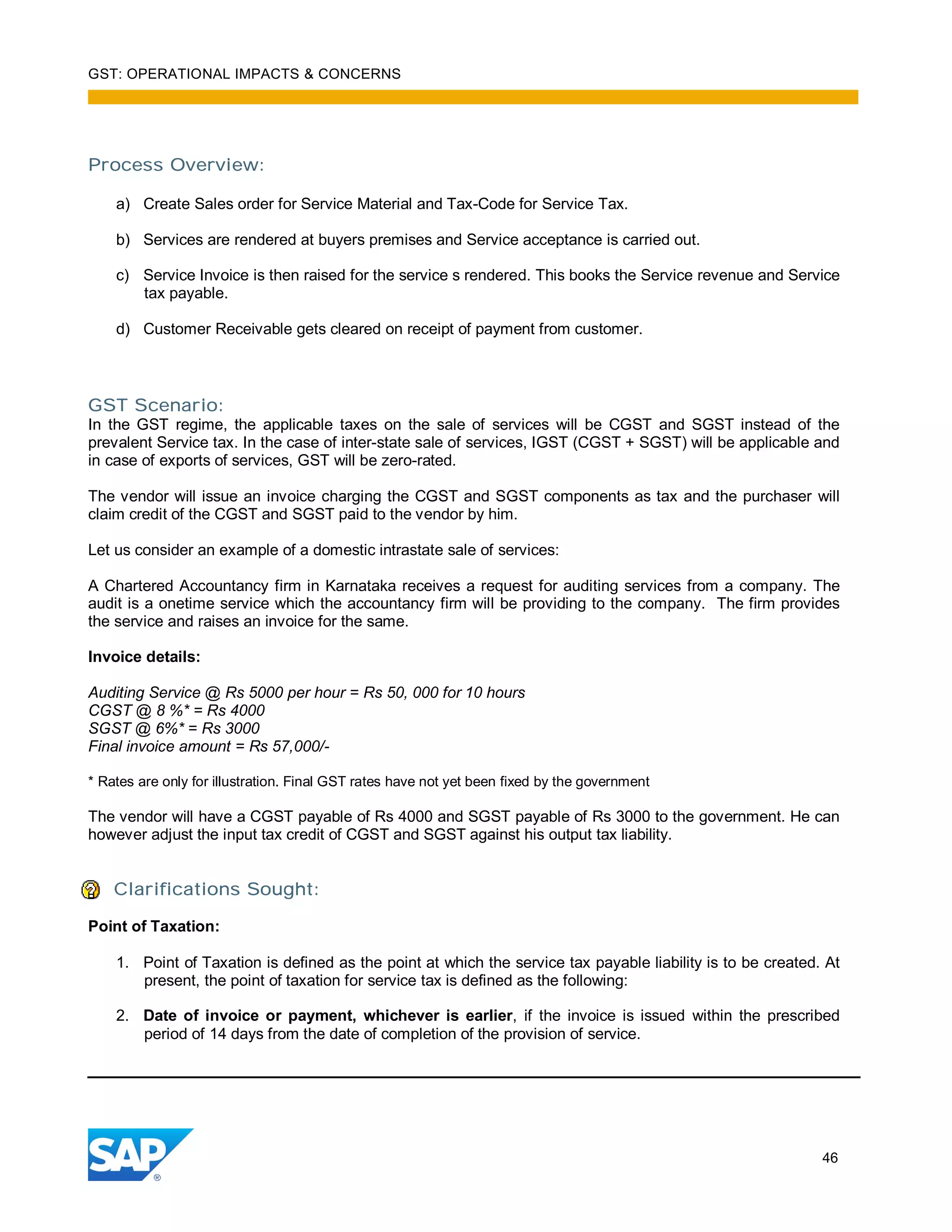 GST: OPERATIONAL IMPACTS & CONCERNS
46
Process Overview:
a) Create Sales order for Service Material and Tax-Code for Service Tax.
b) Services are rendered at buyers premises and Service acceptance is carried out.
c) Service Invoice is then raised for the service s rendered. This books the Service revenue and Service
tax payable.
d) Customer Receivable gets cleared on receipt of payment from customer.
GST Scenario:
In the GST regime, the applicable taxes on the sale of services will be CGST and SGST instead of the
prevalent Service tax. In the case of inter-state sale of services, IGST (CGST + SGST) will be applicable and
in case of exports of services, GST will be zero-rated.
The vendor will issue an invoice charging the CGST and SGST components as tax and the purchaser will
claim credit of the CGST and SGST paid to the vendor by him.
Let us consider an example of a domestic intrastate sale of services:
A Chartered Accountancy firm in Karnataka receives a request for auditing services from a company. The
audit is a onetime service which the accountancy firm will be providing to the company. The firm provides
the service and raises an invoice for the same.
Invoice details:
Auditing Service @ Rs 5000 per hour = Rs 50, 000 for 10 hours
CGST @ 8 %* = Rs 4000
SGST @ 6%* = Rs 3000
Final invoice amount = Rs 57,000/-
* Rates are only for illustration. Final GST rates have not yet been fixed by the government
The vendor will have a CGST payable of Rs 4000 and SGST payable of Rs 3000 to the government. He can
however adjust the input tax credit of CGST and SGST against his output tax liability.
Clarifications Sought:
Point of Taxation:
1. Point of Taxation is defined as the point at which the service tax payable liability is to be created. At
present, the point of taxation for service tax is defined as the following:
2. Date of invoice or payment, whichever is earlier, if the invoice is issued within the prescribed
period of 14 days from the date of completion of the provision of service.
 