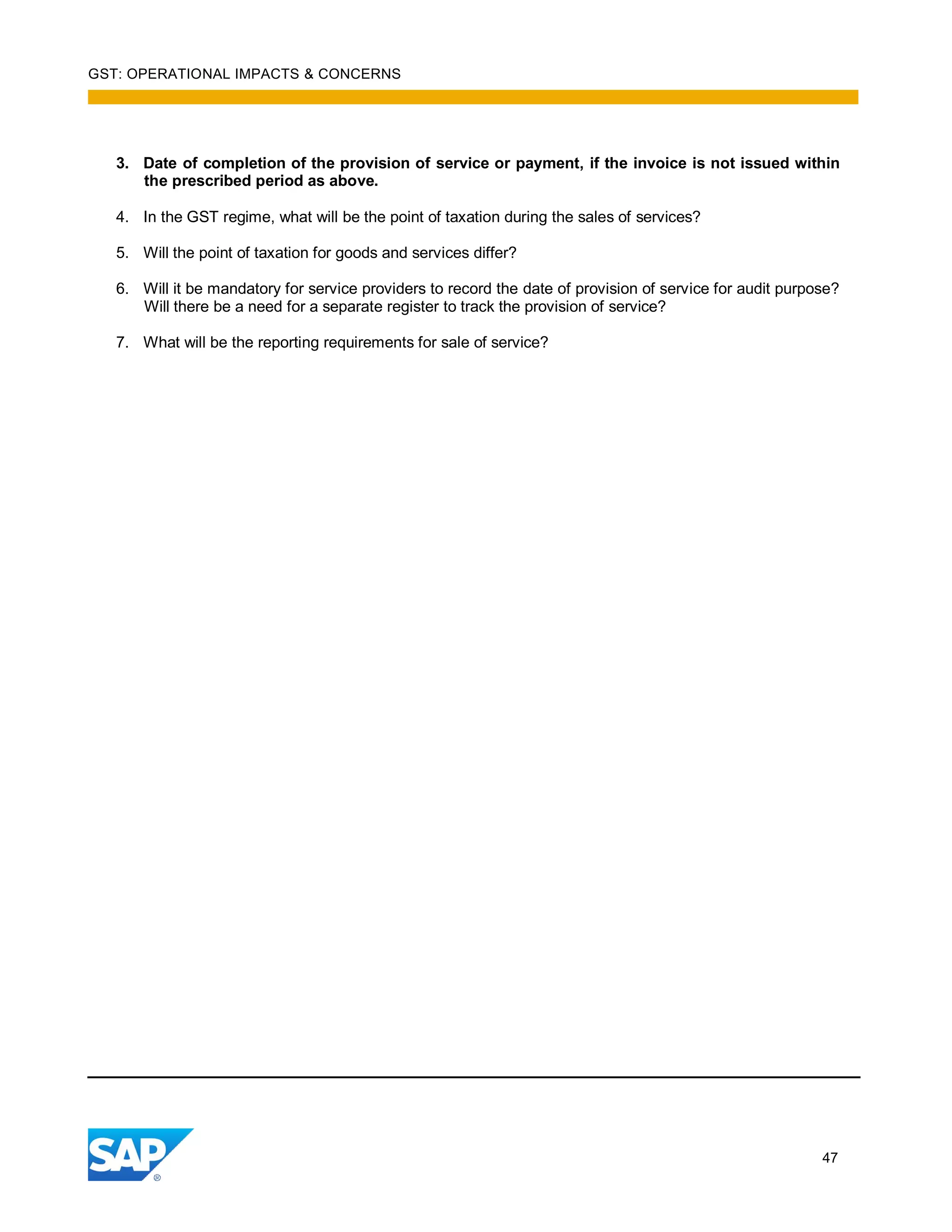 GST: OPERATIONAL IMPACTS & CONCERNS
47
3. Date of completion of the provision of service or payment, if the invoice is not issued within
the prescribed period as above.
4. In the GST regime, what will be the point of taxation during the sales of services?
5. Will the point of taxation for goods and services differ?
6. Will it be mandatory for service providers to record the date of provision of service for audit purpose?
Will there be a need for a separate register to track the provision of service?
7. What will be the reporting requirements for sale of service?
 