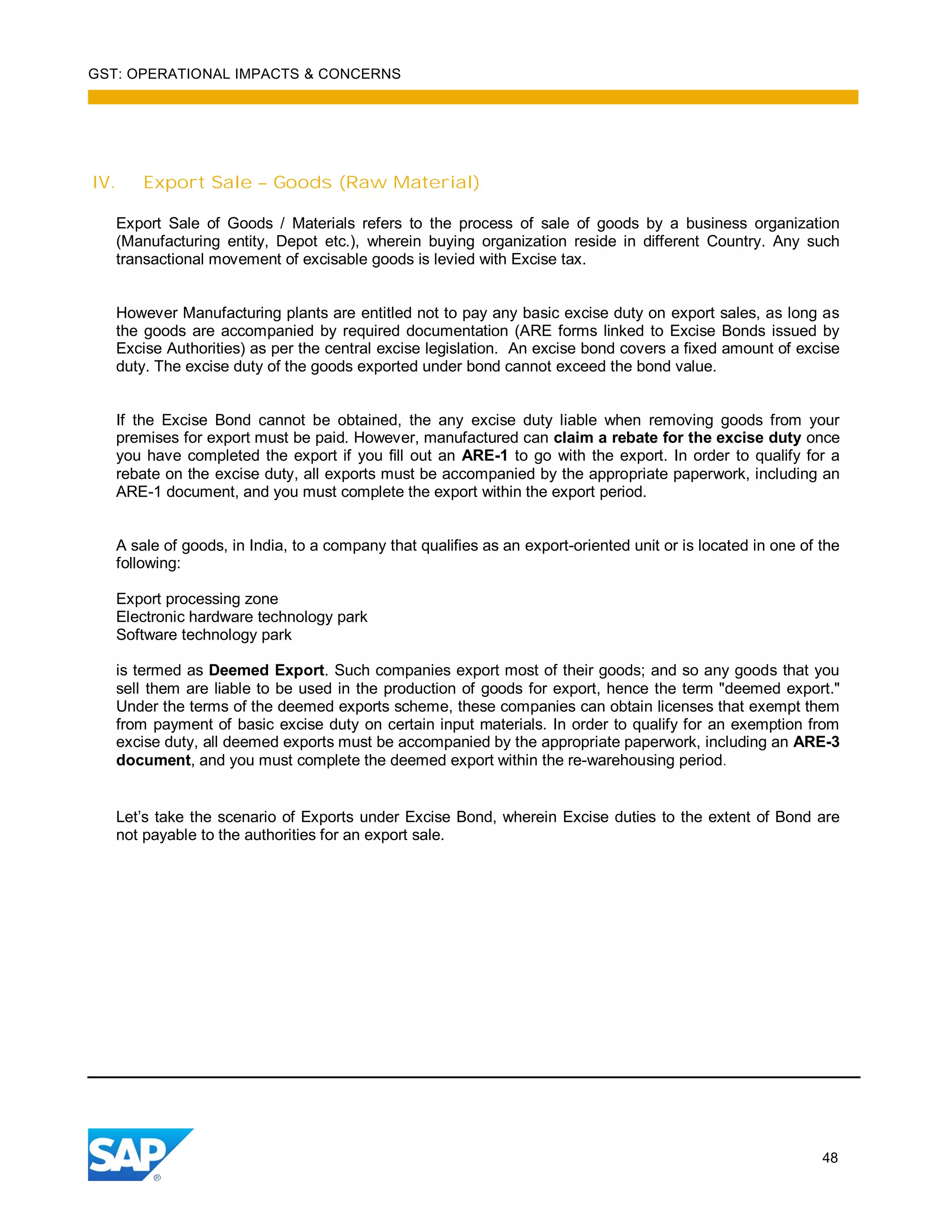 GST: OPERATIONAL IMPACTS & CONCERNS
48
IV. Export Sale – Goods (Raw Material)
Export Sale of Goods / Materials refers to the process of sale of goods by a business organization
(Manufacturing entity, Depot etc.), wherein buying organization reside in different Country. Any such
transactional movement of excisable goods is levied with Excise tax.
However Manufacturing plants are entitled not to pay any basic excise duty on export sales, as long as
the goods are accompanied by required documentation (ARE forms linked to Excise Bonds issued by
Excise Authorities) as per the central excise legislation. An excise bond covers a fixed amount of excise
duty. The excise duty of the goods exported under bond cannot exceed the bond value.
If the Excise Bond cannot be obtained, the any excise duty liable when removing goods from your
premises for export must be paid. However, manufactured can claim a rebate for the excise duty once
you have completed the export if you fill out an ARE-1 to go with the export. In order to qualify for a
rebate on the excise duty, all exports must be accompanied by the appropriate paperwork, including an
ARE-1 document, and you must complete the export within the export period.
A sale of goods, in India, to a company that qualifies as an export-oriented unit or is located in one of the
following:
Export processing zone
Electronic hardware technology park
Software technology park
is termed as Deemed Export. Such companies export most of their goods; and so any goods that you
sell them are liable to be used in the production of goods for export, hence the term "deemed export."
Under the terms of the deemed exports scheme, these companies can obtain licenses that exempt them
from payment of basic excise duty on certain input materials. In order to qualify for an exemption from
excise duty, all deemed exports must be accompanied by the appropriate paperwork, including an ARE-3
document, and you must complete the deemed export within the re-warehousing period.
Let’s take the scenario of Exports under Excise Bond, wherein Excise duties to the extent of Bond are
not payable to the authorities for an export sale.
 