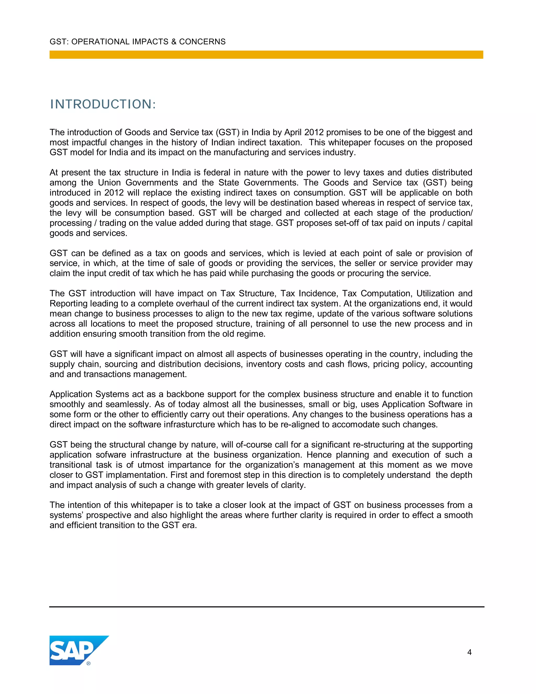 GST: OPERATIONAL IMPACTS & CONCERNS
4
INTRODUCTION:
The introduction of Goods and Service tax (GST) in India by April 2012 promises to be one of the biggest and
most impactful changes in the history of Indian indirect taxation. This whitepaper focuses on the proposed
GST model for India and its impact on the manufacturing and services industry.
At present the tax structure in India is federal in nature with the power to levy taxes and duties distributed
among the Union Governments and the State Governments. The Goods and Service tax (GST) being
introduced in 2012 will replace the existing indirect taxes on consumption. GST will be applicable on both
goods and services. In respect of goods, the levy will be destination based whereas in respect of service tax,
the levy will be consumption based. GST will be charged and collected at each stage of the production/
processing / trading on the value added during that stage. GST proposes set-off of tax paid on inputs / capital
goods and services.
GST can be defined as a tax on goods and services, which is levied at each point of sale or provision of
service, in which, at the time of sale of goods or providing the services, the seller or service provider may
claim the input credit of tax which he has paid while purchasing the goods or procuring the service.
The GST introduction will have impact on Tax Structure, Tax Incidence, Tax Computation, Utilization and
Reporting leading to a complete overhaul of the current indirect tax system. At the organizations end, it would
mean change to business processes to align to the new tax regime, update of the various software solutions
across all locations to meet the proposed structure, training of all personnel to use the new process and in
addition ensuring smooth transition from the old regime.
GST will have a significant impact on almost all aspects of businesses operating in the country, including the
supply chain, sourcing and distribution decisions, inventory costs and cash flows, pricing policy, accounting
and and transactions management.
Application Systems act as a backbone support for the complex business structure and enable it to function
smoothly and seamlessly. As of today almost all the businesses, small or big, uses Application Software in
some form or the other to efficiently carry out their operations. Any changes to the business operations has a
direct impact on the software infrasturcture which has to be re-aligned to accomodate such changes.
GST being the structural change by nature, will of-course call for a significant re-structuring at the supporting
application sofware infrastructure at the business organization. Hence planning and execution of such a
transitional task is of utmost impartance for the organization’s management at this moment as we move
closer to GST implamentation. First and foremost step in this direction is to completely understand the depth
and impact analysis of such a change with greater levels of clarity.
The intention of this whitepaper is to take a closer look at the impact of GST on business processes from a
systems’ prospective and also highlight the areas where further clarity is required in order to effect a smooth
and efficient transition to the GST era.
 