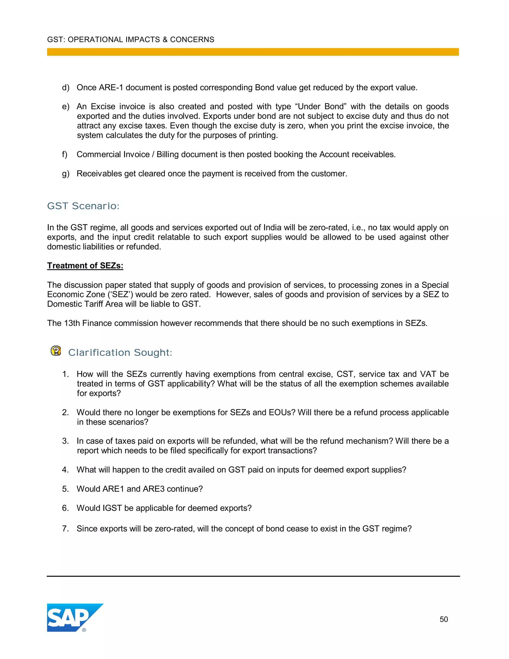 GST: OPERATIONAL IMPACTS & CONCERNS
50
d) Once ARE-1 document is posted corresponding Bond value get reduced by the export value.
e) An Excise invoice is also created and posted with type “Under Bond” with the details on goods
exported and the duties involved. Exports under bond are not subject to excise duty and thus do not
attract any excise taxes. Even though the excise duty is zero, when you print the excise invoice, the
system calculates the duty for the purposes of printing.
f) Commercial Invoice / Billing document is then posted booking the Account receivables.
g) Receivables get cleared once the payment is received from the customer.
GST Scenario:
In the GST regime, all goods and services exported out of India will be zero-rated, i.e., no tax would apply on
exports, and the input credit relatable to such export supplies would be allowed to be used against other
domestic liabilities or refunded.
Treatment of SEZs:
The discussion paper stated that supply of goods and provision of services, to processing zones in a Special
Economic Zone (‘SEZ’) would be zero rated. However, sales of goods and provision of services by a SEZ to
Domestic Tariff Area will be liable to GST.
The 13th Finance commission however recommends that there should be no such exemptions in SEZs.
Clarification Sought:
1. How will the SEZs currently having exemptions from central excise, CST, service tax and VAT be
treated in terms of GST applicability? What will be the status of all the exemption schemes available
for exports?
2. Would there no longer be exemptions for SEZs and EOUs? Will there be a refund process applicable
in these scenarios?
3. In case of taxes paid on exports will be refunded, what will be the refund mechanism? Will there be a
report which needs to be filed specifically for export transactions?
4. What will happen to the credit availed on GST paid on inputs for deemed export supplies?
5. Would ARE1 and ARE3 continue?
6. Would IGST be applicable for deemed exports?
7. Since exports will be zero-rated, will the concept of bond cease to exist in the GST regime?
 