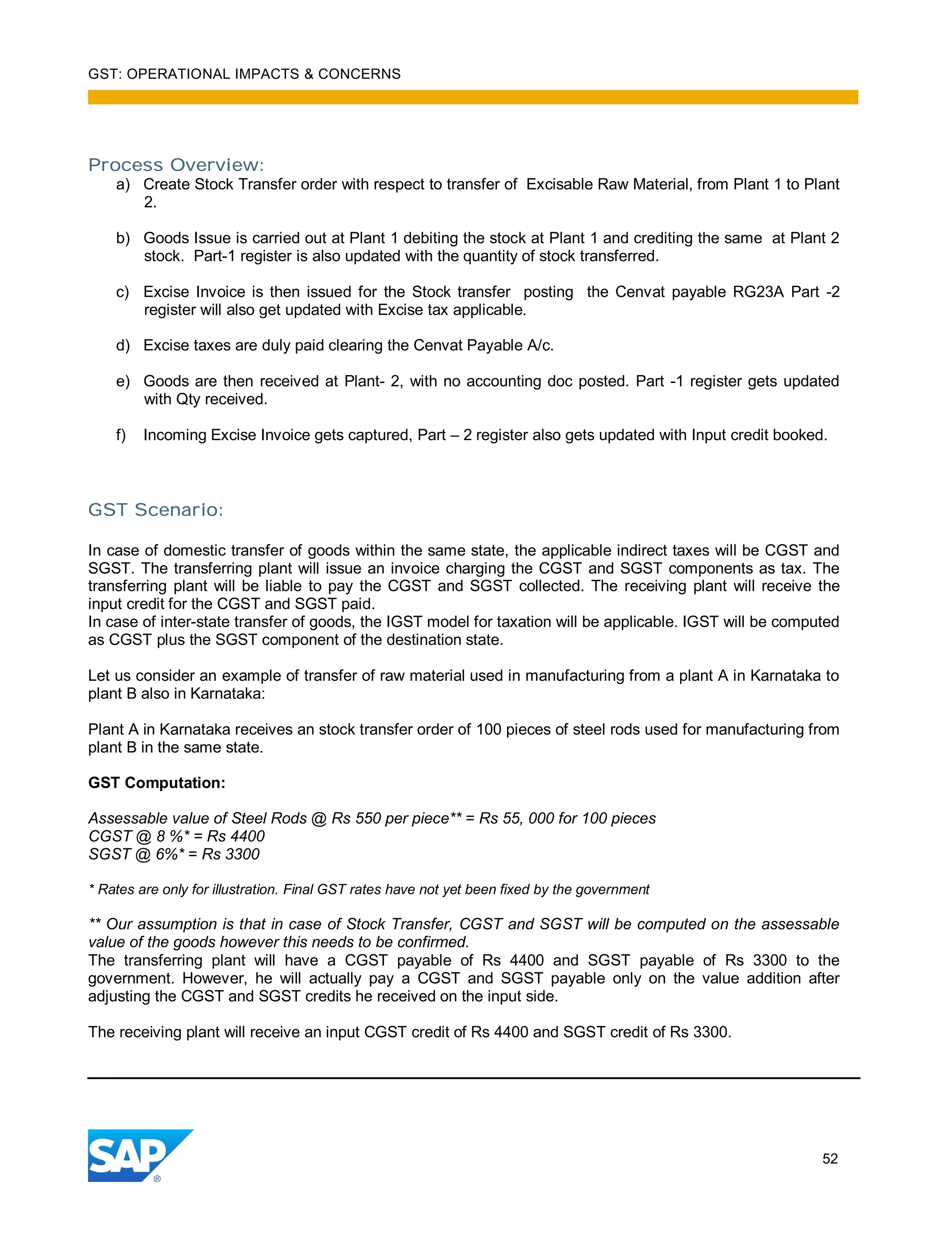 GST: OPERATIONAL IMPACTS & CONCERNS
52
Process Overview:
a) Create Stock Transfer order with respect to transfer of Excisable Raw Material, from Plant 1 to Plant
2.
b) Goods Issue is carried out at Plant 1 debiting the stock at Plant 1 and crediting the same at Plant 2
stock. Part-1 register is also updated with the quantity of stock transferred.
c) Excise Invoice is then issued for the Stock transfer posting the Cenvat payable RG23A Part -2
register will also get updated with Excise tax applicable.
d) Excise taxes are duly paid clearing the Cenvat Payable A/c.
e) Goods are then received at Plant- 2, with no accounting doc posted. Part -1 register gets updated
with Qty received.
f) Incoming Excise Invoice gets captured, Part – 2 register also gets updated with Input credit booked.
GST Scenario:
In case of domestic transfer of goods within the same state, the applicable indirect taxes will be CGST and
SGST. The transferring plant will issue an invoice charging the CGST and SGST components as tax. The
transferring plant will be liable to pay the CGST and SGST collected. The receiving plant will receive the
input credit for the CGST and SGST paid.
In case of inter-state transfer of goods, the IGST model for taxation will be applicable. IGST will be computed
as CGST plus the SGST component of the destination state.
Let us consider an example of transfer of raw material used in manufacturing from a plant A in Karnataka to
plant B also in Karnataka:
Plant A in Karnataka receives an stock transfer order of 100 pieces of steel rods used for manufacturing from
plant B in the same state.
GST Computation:
Assessable value of Steel Rods @ Rs 550 per piece** = Rs 55, 000 for 100 pieces
CGST @ 8 %* = Rs 4400
SGST @ 6%* = Rs 3300
* Rates are only for illustration. Final GST rates have not yet been fixed by the government
** Our assumption is that in case of Stock Transfer, CGST and SGST will be computed on the assessable
value of the goods however this needs to be confirmed.
The transferring plant will have a CGST payable of Rs 4400 and SGST payable of Rs 3300 to the
government. However, he will actually pay a CGST and SGST payable only on the value addition after
adjusting the CGST and SGST credits he received on the input side.
The receiving plant will receive an input CGST credit of Rs 4400 and SGST credit of Rs 3300.
 