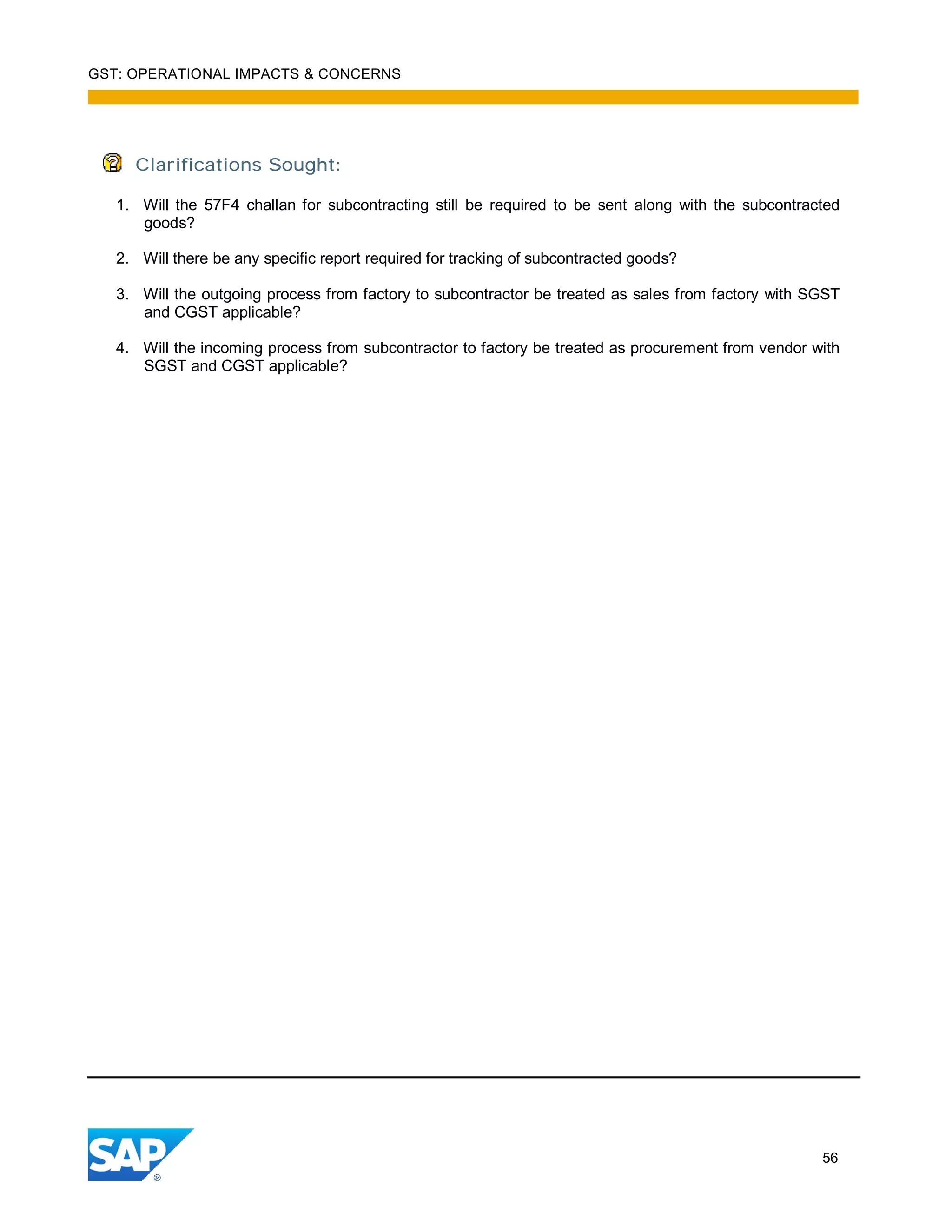 GST: OPERATIONAL IMPACTS & CONCERNS
56
Clarifications Sought:
1. Will the 57F4 challan for subcontracting still be required to be sent along with the subcontracted
goods?
2. Will there be any specific report required for tracking of subcontracted goods?
3. Will the outgoing process from factory to subcontractor be treated as sales from factory with SGST
and CGST applicable?
4. Will the incoming process from subcontractor to factory be treated as procurement from vendor with
SGST and CGST applicable?
 