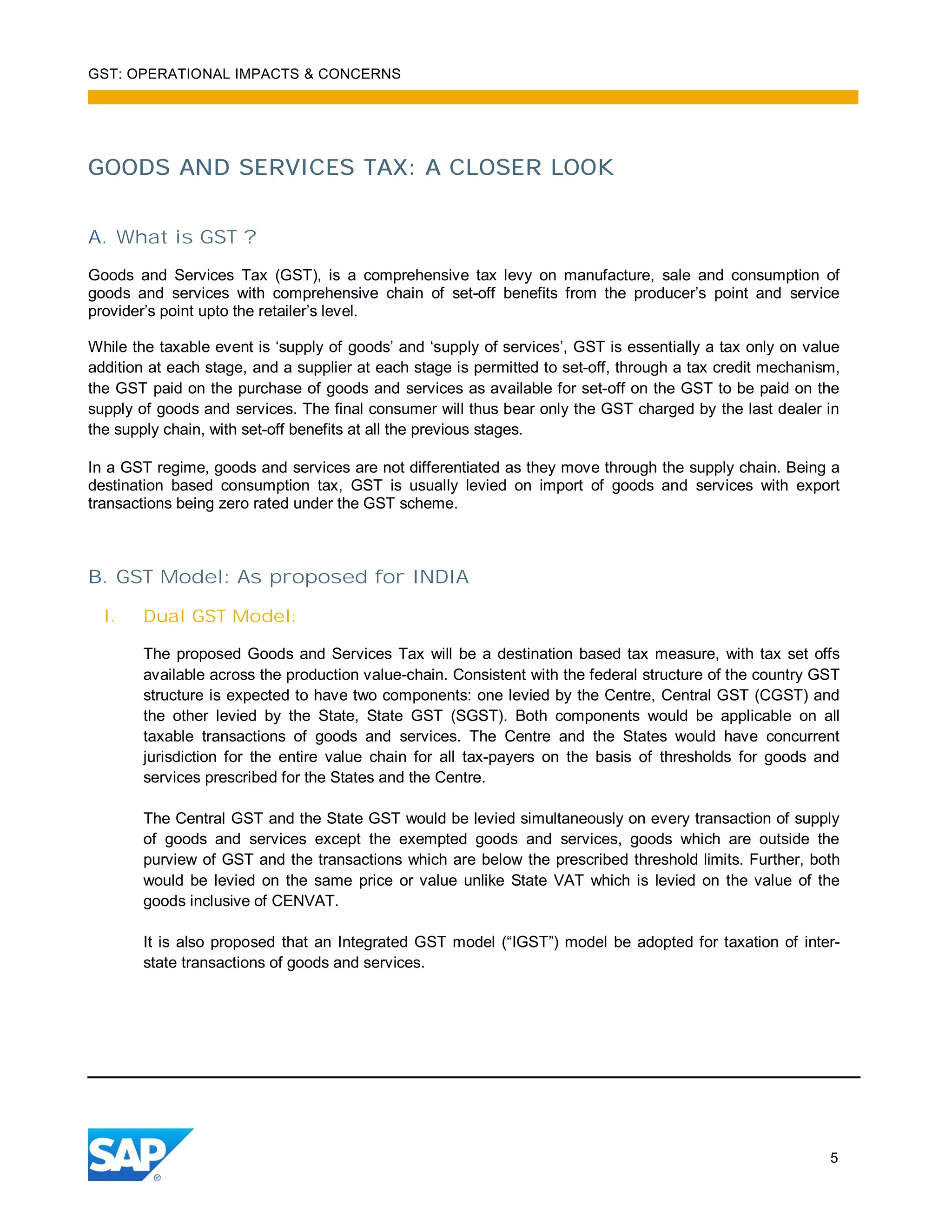GST: OPERATIONAL IMPACTS & CONCERNS
5
GOODS AND SERVICES TAX: A CLOSER LOOK
A. What is GST ?
Goods and Services Tax (GST), is a comprehensive tax levy on manufacture, sale and consumption of
goods and services with comprehensive chain of set-off benefits from the producer’s point and service
provider’s point upto the retailer’s level.
While the taxable event is ‘supply of goods’ and ‘supply of services’, GST is essentially a tax only on value
addition at each stage, and a supplier at each stage is permitted to set-off, through a tax credit mechanism,
the GST paid on the purchase of goods and services as available for set-off on the GST to be paid on the
supply of goods and services. The final consumer will thus bear only the GST charged by the last dealer in
the supply chain, with set-off benefits at all the previous stages.
In a GST regime, goods and services are not differentiated as they move through the supply chain. Being a
destination based consumption tax, GST is usually levied on import of goods and services with export
transactions being zero rated under the GST scheme.
B. GST Model: As proposed for INDIA
I. Dual GST Model:
The proposed Goods and Services Tax will be a destination based tax measure, with tax set offs
available across the production value-chain. Consistent with the federal structure of the country GST
structure is expected to have two components: one levied by the Centre, Central GST (CGST) and
the other levied by the State, State GST (SGST). Both components would be applicable on all
taxable transactions of goods and services. The Centre and the States would have concurrent
jurisdiction for the entire value chain for all tax-payers on the basis of thresholds for goods and
services prescribed for the States and the Centre.
The Central GST and the State GST would be levied simultaneously on every transaction of supply
of goods and services except the exempted goods and services, goods which are outside the
purview of GST and the transactions which are below the prescribed threshold limits. Further, both
would be levied on the same price or value unlike State VAT which is levied on the value of the
goods inclusive of CENVAT.
It is also proposed that an Integrated GST model (“IGST”) model be adopted for taxation of inter-
state transactions of goods and services.
 