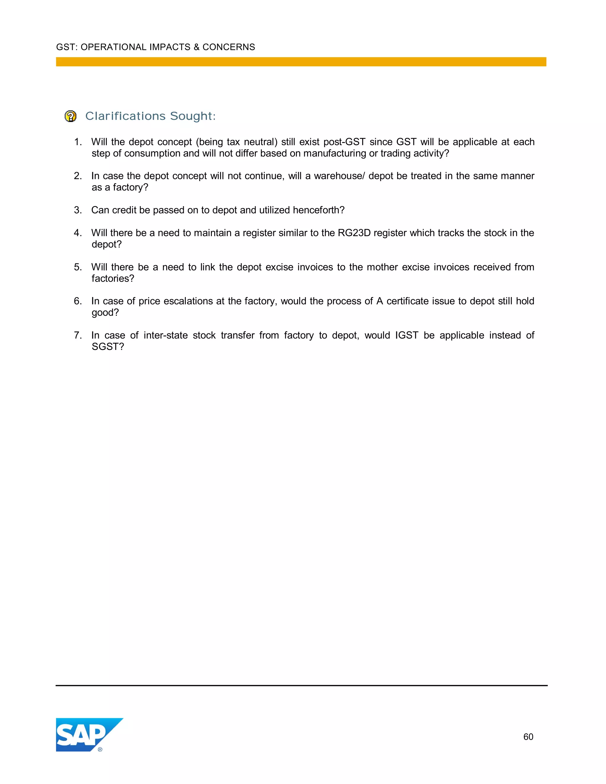 GST: OPERATIONAL IMPACTS & CONCERNS
60
Clarifications Sought:
1. Will the depot concept (being tax neutral) still exist post-GST since GST will be applicable at each
step of consumption and will not differ based on manufacturing or trading activity?
2. In case the depot concept will not continue, will a warehouse/ depot be treated in the same manner
as a factory?
3. Can credit be passed on to depot and utilized henceforth?
4. Will there be a need to maintain a register similar to the RG23D register which tracks the stock in the
depot?
5. Will there be a need to link the depot excise invoices to the mother excise invoices received from
factories?
6. In case of price escalations at the factory, would the process of A certificate issue to depot still hold
good?
7. In case of inter-state stock transfer from factory to depot, would IGST be applicable instead of
SGST?
 
