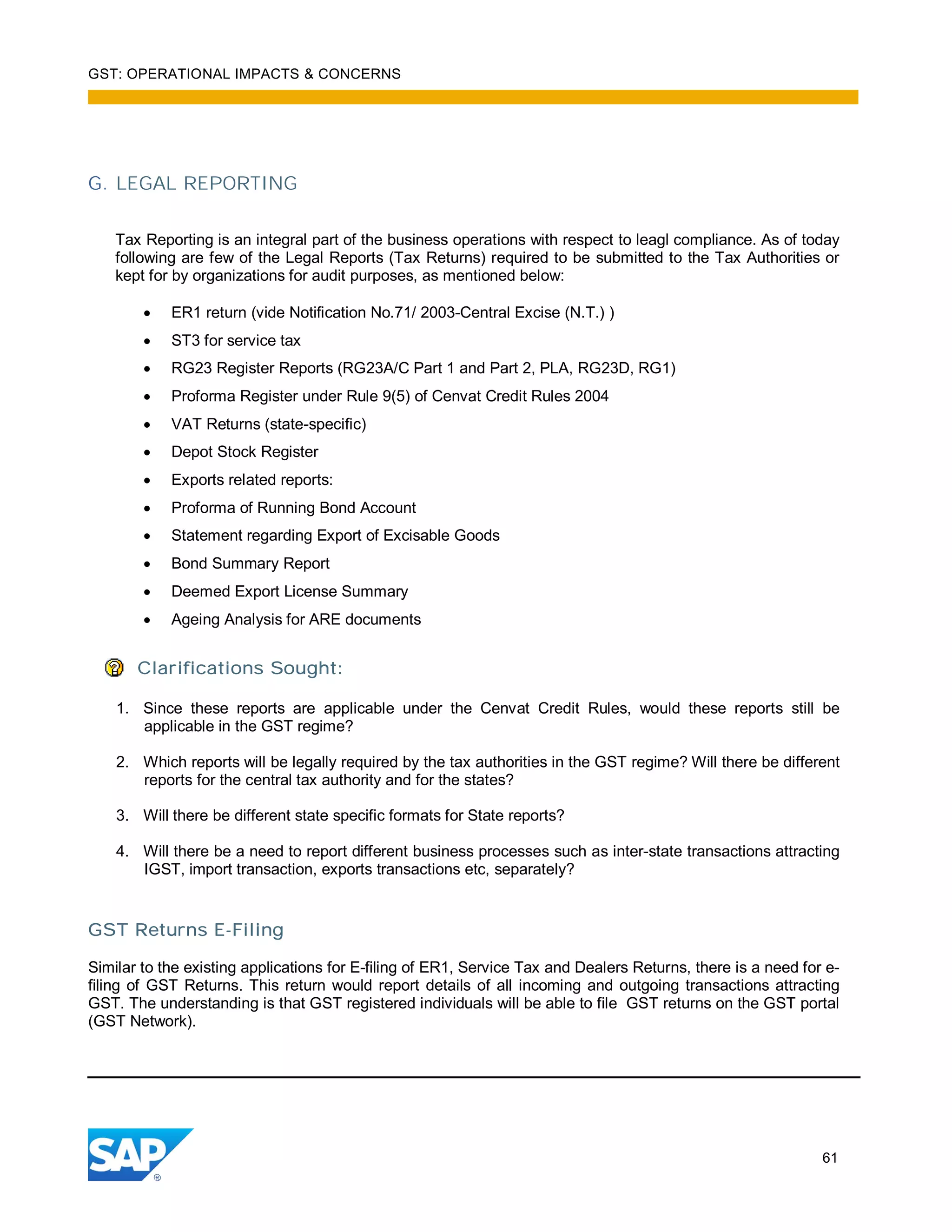 GST: OPERATIONAL IMPACTS & CONCERNS
61
G. LEGAL REPORTING
Tax Reporting is an integral part of the business operations with respect to leagl compliance. As of today
following are few of the Legal Reports (Tax Returns) required to be submitted to the Tax Authorities or
kept for by organizations for audit purposes, as mentioned below:
ER1 return (vide Notification No.71/ 2003-Central Excise (N.T.) )
ST3 for service tax
RG23 Register Reports (RG23A/C Part 1 and Part 2, PLA, RG23D, RG1)
Proforma Register under Rule 9(5) of Cenvat Credit Rules 2004
VAT Returns (state-specific)
Depot Stock Register
Exports related reports:
Proforma of Running Bond Account
Statement regarding Export of Excisable Goods
Bond Summary Report
Deemed Export License Summary
Ageing Analysis for ARE documents
Clarifications Sought:
1. Since these reports are applicable under the Cenvat Credit Rules, would these reports still be
applicable in the GST regime?
2. Which reports will be legally required by the tax authorities in the GST regime? Will there be different
reports for the central tax authority and for the states?
3. Will there be different state specific formats for State reports?
4. Will there be a need to report different business processes such as inter-state transactions attracting
IGST, import transaction, exports transactions etc, separately?
GST Returns E-Filing
Similar to the existing applications for E-filing of ER1, Service Tax and Dealers Returns, there is a need for e-
filing of GST Returns. This return would report details of all incoming and outgoing transactions attracting
GST. The understanding is that GST registered individuals will be able to file GST returns on the GST portal
(GST Network).
 