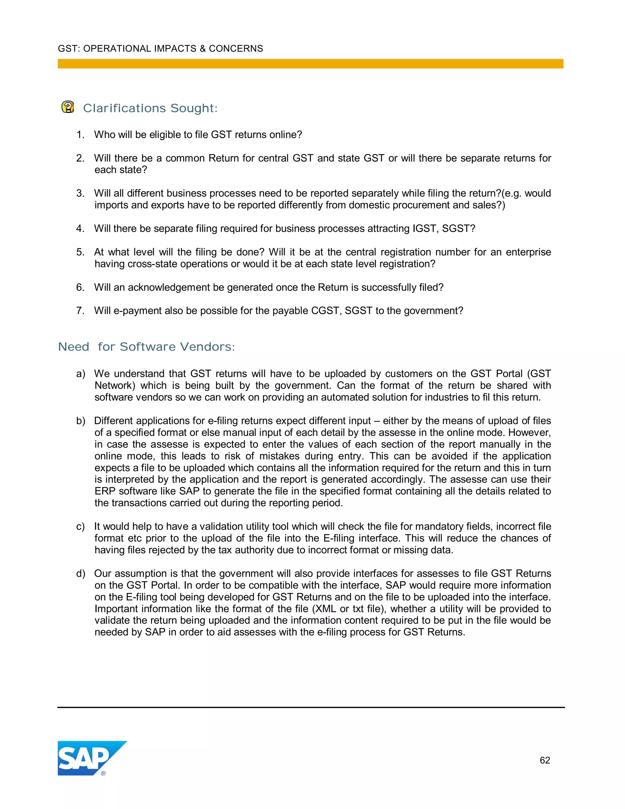 GST: OPERATIONAL IMPACTS & CONCERNS
62
Clarifications Sought:
1. Who will be eligible to file GST returns online?
2. Will there be a common Return for central GST and state GST or will there be separate returns for
each state?
3. Will all different business processes need to be reported separately while filing the return?(e.g. would
imports and exports have to be reported differently from domestic procurement and sales?)
4. Will there be separate filing required for business processes attracting IGST, SGST?
5. At what level will the filing be done? Will it be at the central registration number for an enterprise
having cross-state operations or would it be at each state level registration?
6. Will an acknowledgement be generated once the Return is successfully filed?
7. Will e-payment also be possible for the payable CGST, SGST to the government?
Need for Software Vendors:
a) We understand that GST returns will have to be uploaded by customers on the GST Portal (GST
Network) which is being built by the government. Can the format of the return be shared with
software vendors so we can work on providing an automated solution for industries to fil this return.
b) Different applications for e-filing returns expect different input – either by the means of upload of files
of a specified format or else manual input of each detail by the assesse in the online mode. However,
in case the assesse is expected to enter the values of each section of the report manually in the
online mode, this leads to risk of mistakes during entry. This can be avoided if the application
expects a file to be uploaded which contains all the information required for the return and this in turn
is interpreted by the application and the report is generated accordingly. The assesse can use their
ERP software like SAP to generate the file in the specified format containing all the details related to
the transactions carried out during the reporting period.
c) It would help to have a validation utility tool which will check the file for mandatory fields, incorrect file
format etc prior to the upload of the file into the E-filing interface. This will reduce the chances of
having files rejected by the tax authority due to incorrect format or missing data.
d) Our assumption is that the government will also provide interfaces for assesses to file GST Returns
on the GST Portal. In order to be compatible with the interface, SAP would require more information
on the E-filing tool being developed for GST Returns and on the file to be uploaded into the interface.
Important information like the format of the file (XML or txt file), whether a utility will be provided to
validate the return being uploaded and the information content required to be put in the file would be
needed by SAP in order to aid assesses with the e-filing process for GST Returns.
 