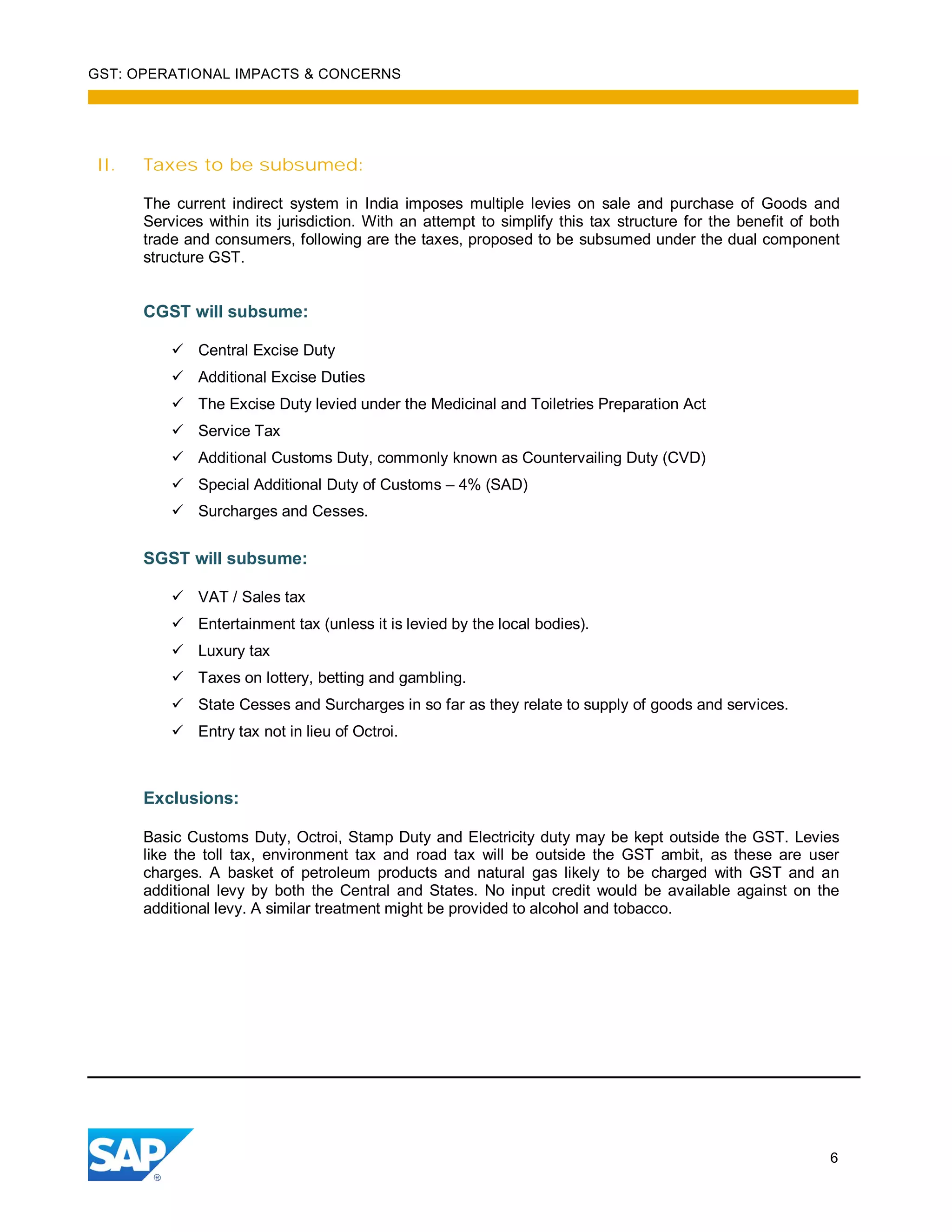 GST: OPERATIONAL IMPACTS & CONCERNS
6
II. Taxes to be subsumed:
The current indirect system in India imposes multiple levies on sale and purchase of Goods and
Services within its jurisdiction. With an attempt to simplify this tax structure for the benefit of both
trade and consumers, following are the taxes, proposed to be subsumed under the dual component
structure GST.
CGST will subsume:
Central Excise Duty
Additional Excise Duties
The Excise Duty levied under the Medicinal and Toiletries Preparation Act
Service Tax
Additional Customs Duty, commonly known as Countervailing Duty (CVD)
Special Additional Duty of Customs – 4% (SAD)
Surcharges and Cesses.
SGST will subsume:
VAT / Sales tax
Entertainment tax (unless it is levied by the local bodies).
Luxury tax
Taxes on lottery, betting and gambling.
State Cesses and Surcharges in so far as they relate to supply of goods and services.
Entry tax not in lieu of Octroi.
Exclusions:
Basic Customs Duty, Octroi, Stamp Duty and Electricity duty may be kept outside the GST. Levies
like the toll tax, environment tax and road tax will be outside the GST ambit, as these are user
charges. A basket of petroleum products and natural gas likely to be charged with GST and an
additional levy by both the Central and States. No input credit would be available against on the
additional levy. A similar treatment might be provided to alcohol and tobacco.
 