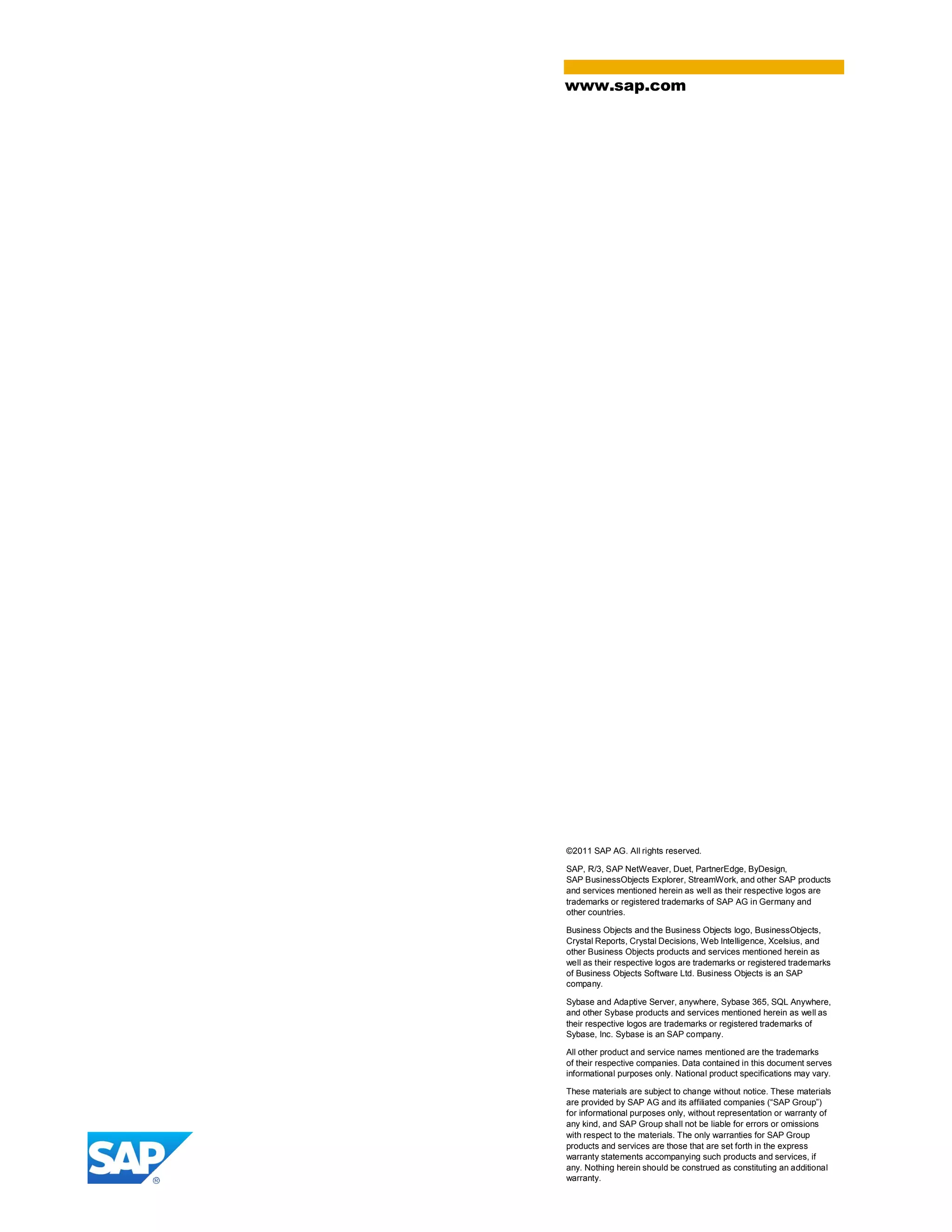 ©2011 SAP AG. All rights reserved.
SAP, R/3, SAP NetWeaver, Duet, PartnerEdge, ByDesign,
SAP BusinessObjects Explorer, StreamWork, and other SAP products
and services mentioned herein as well as their respective logos are
trademarks or registered trademarks of SAP AG in Germany and
other countries.
Business Objects and the Business Objects logo, BusinessObjects,
Crystal Reports, Crystal Decisions, Web Intelligence, Xcelsius, and
other Business Objects products and services mentioned herein as
well as their respective logos are trademarks or registered trademarks
of Business Objects Software Ltd. Business Objects is an SAP
company.
Sybase and Adaptive Server, anywhere, Sybase 365, SQL Anywhere,
and other Sybase products and services mentioned herein as well as
their respective logos are trademarks or registered trademarks of
Sybase, Inc. Sybase is an SAP company.
All other product and service names mentioned are the trademarks
of their respective companies. Data contained in this document serves
informational purposes only. National product specifications may vary.
These materials are subject to change without notice. These materials
are provided by SAP AG and its affiliated companies (“SAP Group”)
for informational purposes only, without representation or warranty of
any kind, and SAP Group shall not be liable for errors or omissions
with respect to the materials. The only warranties for SAP Group
products and services are those that are set forth in the express
warranty statements accompanying such products and services, if
any. Nothing herein should be construed as constituting an additional
warranty.
www.sap.com
 