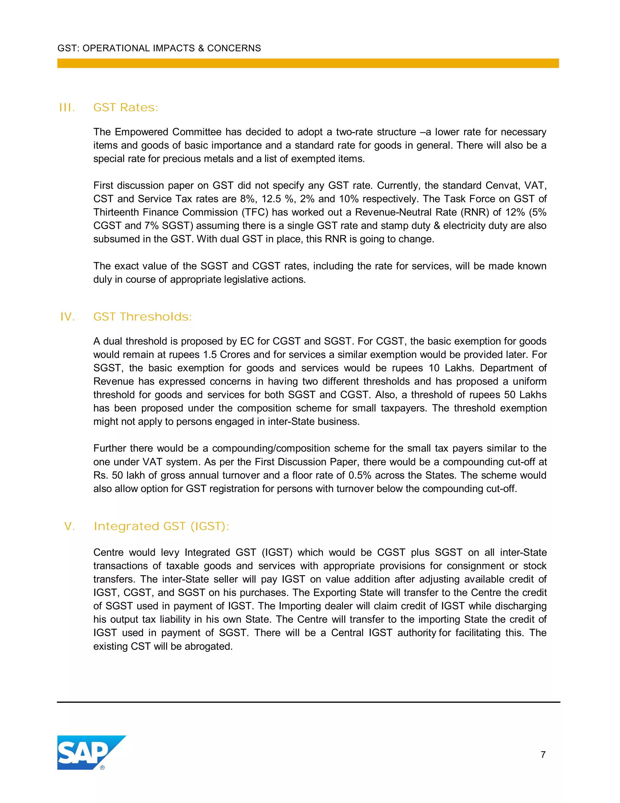 GST: OPERATIONAL IMPACTS & CONCERNS
7
III. GST Rates:
The Empowered Committee has decided to adopt a two-rate structure –a lower rate for necessary
items and goods of basic importance and a standard rate for goods in general. There will also be a
special rate for precious metals and a list of exempted items.
First discussion paper on GST did not specify any GST rate. Currently, the standard Cenvat, VAT,
CST and Service Tax rates are 8%, 12.5 %, 2% and 10% respectively. The Task Force on GST of
Thirteenth Finance Commission (TFC) has worked out a Revenue-Neutral Rate (RNR) of 12% (5%
CGST and 7% SGST) assuming there is a single GST rate and stamp duty & electricity duty are also
subsumed in the GST. With dual GST in place, this RNR is going to change.
The exact value of the SGST and CGST rates, including the rate for services, will be made known
duly in course of appropriate legislative actions.
IV. GST Thresholds:
A dual threshold is proposed by EC for CGST and SGST. For CGST, the basic exemption for goods
would remain at rupees 1.5 Crores and for services a similar exemption would be provided later. For
SGST, the basic exemption for goods and services would be rupees 10 Lakhs. Department of
Revenue has expressed concerns in having two different thresholds and has proposed a uniform
threshold for goods and services for both SGST and CGST. Also, a threshold of rupees 50 Lakhs
has been proposed under the composition scheme for small taxpayers. The threshold exemption
might not apply to persons engaged in inter-State business.
Further there would be a compounding/composition scheme for the small tax payers similar to the
one under VAT system. As per the First Discussion Paper, there would be a compounding cut-off at
Rs. 50 lakh of gross annual turnover and a floor rate of 0.5% across the States. The scheme would
also allow option for GST registration for persons with turnover below the compounding cut-off.
V. Integrated GST (IGST):
Centre would levy Integrated GST (IGST) which would be CGST plus SGST on all inter-State
transactions of taxable goods and services with appropriate provisions for consignment or stock
transfers. The inter-State seller will pay IGST on value addition after adjusting available credit of
IGST, CGST, and SGST on his purchases. The Exporting State will transfer to the Centre the credit
of SGST used in payment of IGST. The Importing dealer will claim credit of IGST while discharging
his output tax liability in his own State. The Centre will transfer to the importing State the credit of
IGST used in payment of SGST. There will be a Central IGST authority for facilitating this. The
existing CST will be abrogated.
 