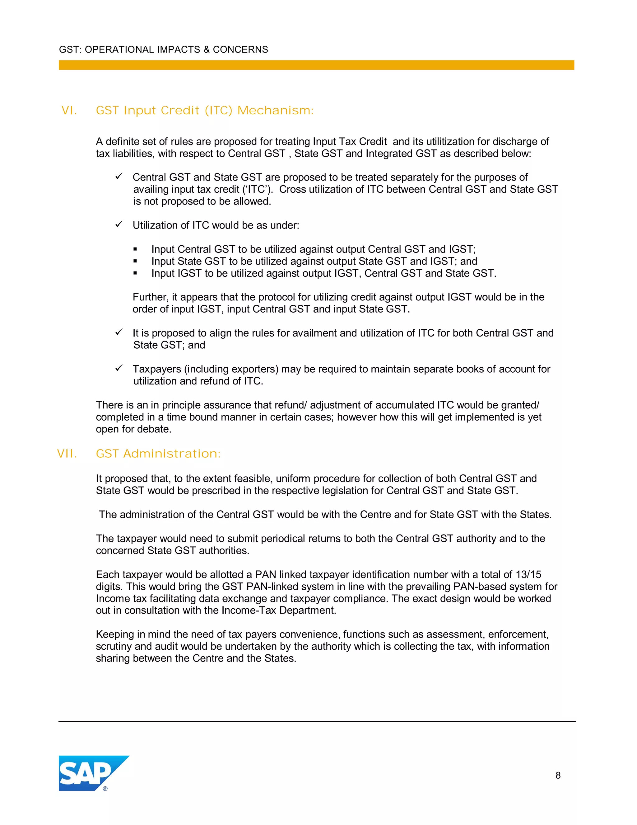 GST: OPERATIONAL IMPACTS & CONCERNS
8
VI. GST Input Credit (ITC) Mechanism:
A definite set of rules are proposed for treating Input Tax Credit and its utilitization for discharge of
tax liabilities, with respect to Central GST , State GST and Integrated GST as described below:
Central GST and State GST are proposed to be treated separately for the purposes of
availing input tax credit (‘ITC’). Cross utilization of ITC between Central GST and State GST
is not proposed to be allowed.
Utilization of ITC would be as under:
Input Central GST to be utilized against output Central GST and IGST;
Input State GST to be utilized against output State GST and IGST; and
Input IGST to be utilized against output IGST, Central GST and State GST.
Further, it appears that the protocol for utilizing credit against output IGST would be in the
order of input IGST, input Central GST and input State GST.
It is proposed to align the rules for availment and utilization of ITC for both Central GST and
State GST; and
Taxpayers (including exporters) may be required to maintain separate books of account for
utilization and refund of ITC.
There is an in principle assurance that refund/ adjustment of accumulated ITC would be granted/
completed in a time bound manner in certain cases; however how this will get implemented is yet
open for debate.
VII. GST Administration:
It proposed that, to the extent feasible, uniform procedure for collection of both Central GST and
State GST would be prescribed in the respective legislation for Central GST and State GST.
The administration of the Central GST would be with the Centre and for State GST with the States.
The taxpayer would need to submit periodical returns to both the Central GST authority and to the
concerned State GST authorities.
Each taxpayer would be allotted a PAN linked taxpayer identification number with a total of 13/15
digits. This would bring the GST PAN-linked system in line with the prevailing PAN-based system for
Income tax facilitating data exchange and taxpayer compliance. The exact design would be worked
out in consultation with the Income-Tax Department.
Keeping in mind the need of tax payers convenience, functions such as assessment, enforcement,
scrutiny and audit would be undertaken by the authority which is collecting the tax, with information
sharing between the Centre and the States.
 